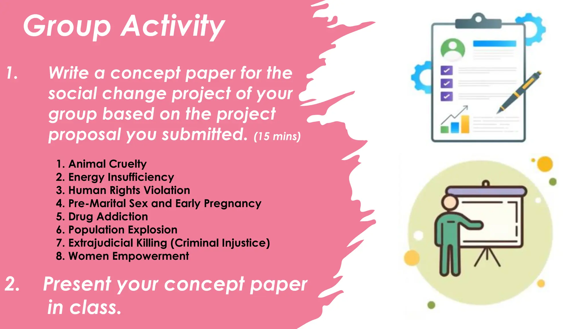 Group Activity
1. Write a concept paper for the
social change project of your
group based on the project
proposal you submitted. (15 mins)
1. Animal Cruelty
2. Energy Insufficiency
3. Human Rights Violation
4. Pre-Marital Sex and Early Pregnancy
5. Drug Addiction
6. Population Explosion
7. Extrajudicial Killing (Criminal Injustice)
8. Women Empowerment
2. Present your concept paper
in class.
 