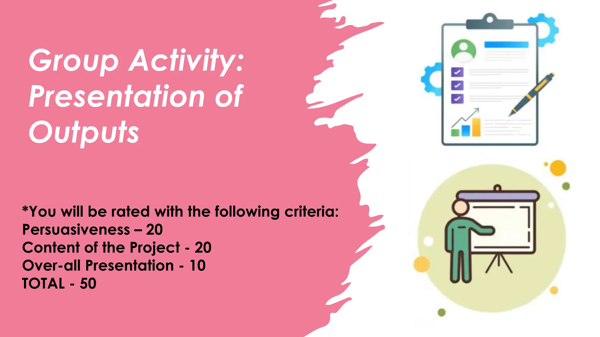 Group Activity:
Presentation of
Outputs
*You will be rated with the following criteria:
Persuasiveness – 20
Content of the Project - 20
Over-all Presentation - 10
TOTAL - 50
 