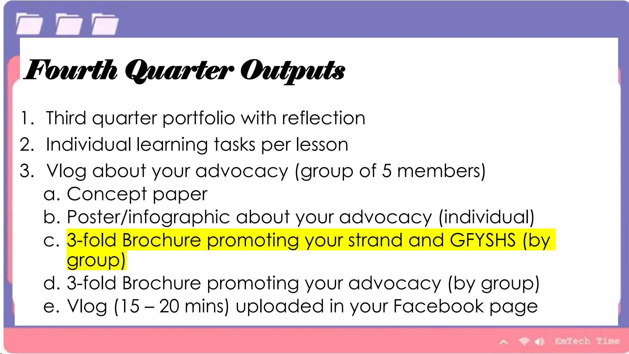 Fourth Quarter Outputs
1. Third quarter portfolio with reflection
2. Individual learning tasks per lesson
3. Vlog about your advocacy (group of 5 members)
a. Concept paper
b. Poster/infographic about your advocacy (individual)
c. 3-fold Brochure promoting your strand and GFYSHS (by
group)
d. 3-fold Brochure promoting your advocacy (by group)
e. Vlog (15 – 20 mins) uploaded in your Facebook page
 