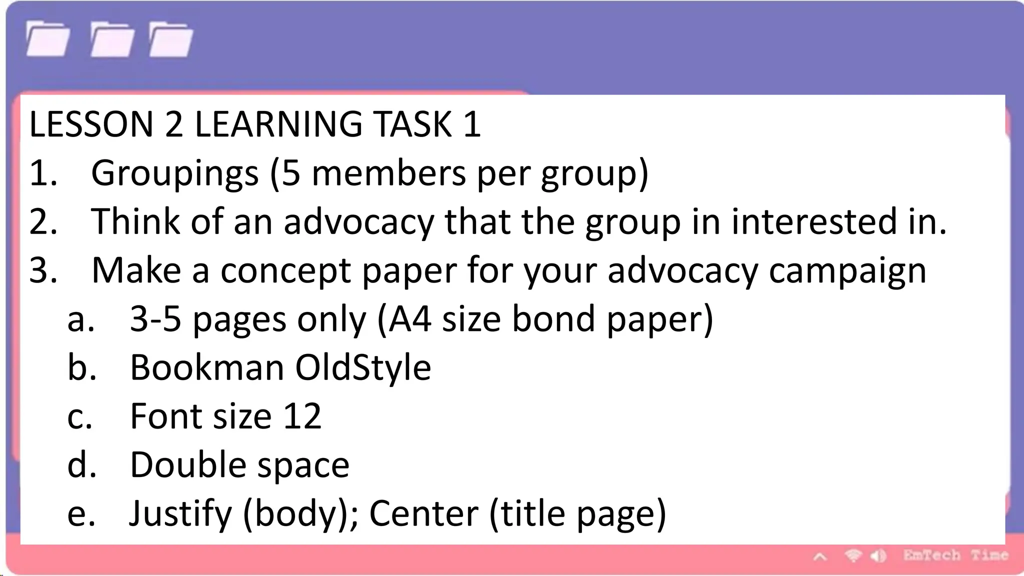 LESSON 2 LEARNING TASK 1
1. Groupings (5 members per group)
2. Think of an advocacy that the group in interested in.
3. Make a concept paper for your advocacy campaign
a. 3-5 pages only (A4 size bond paper)
b. Bookman OldStyle
c. Font size 12
d. Double space
e. Justify (body); Center (title page)
 