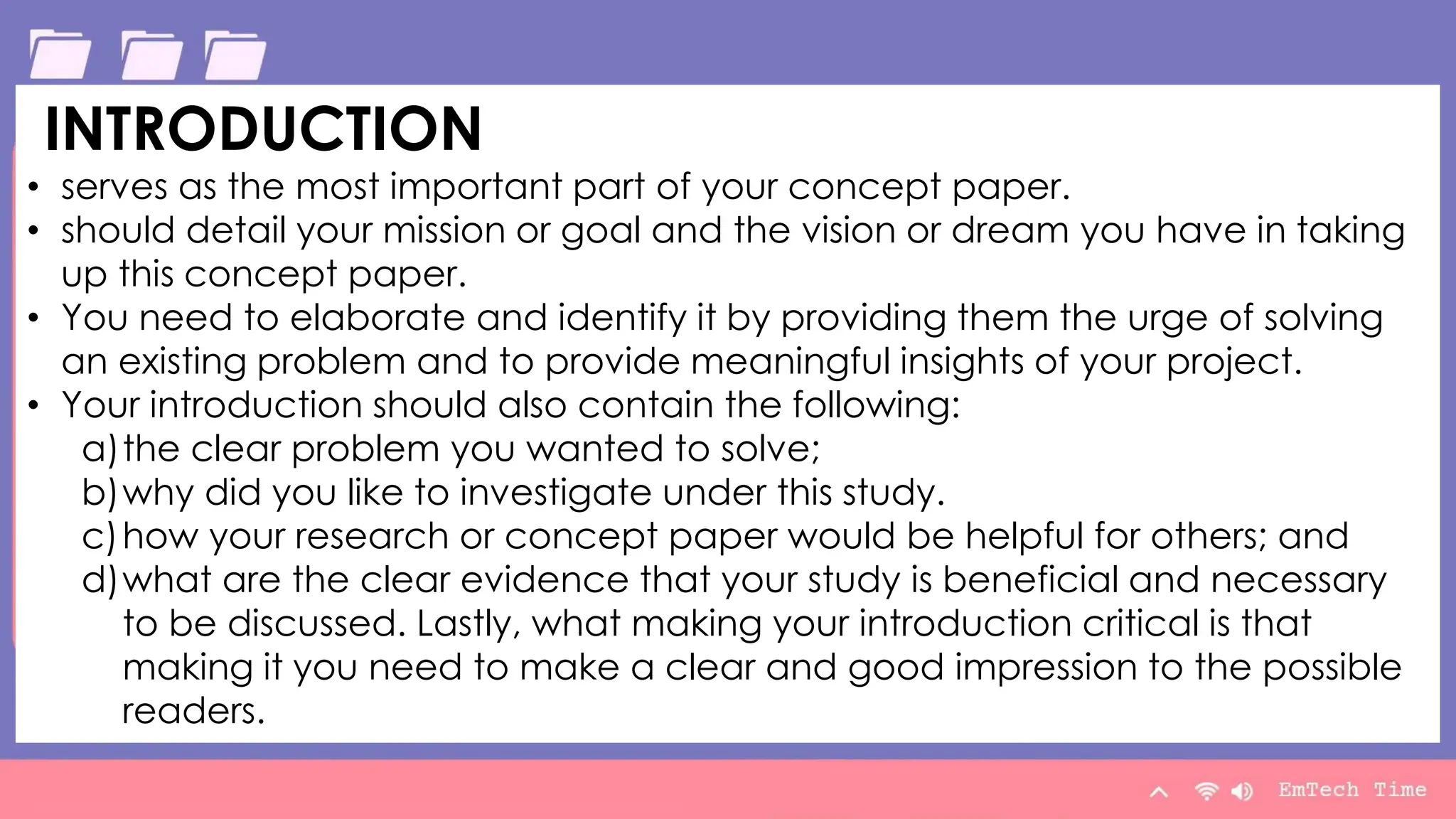 Table
Category 1 Category 2 Category 3 Category 4
Item 1 4.5 2.3 1.7 5
Item 2 3.2 5.1 4.4 3
Item 3 2.1 1.7 2.5 2.8
Item 4 4.5 2.2 1.7 7
9/3/20XX Presentation Title 9
INTRODUCTION
• serves as the most important part of your concept paper.
• should detail your mission or goal and the vision or dream you have in taking
up this concept paper.
• You need to elaborate and identify it by providing them the urge of solving
an existing problem and to provide meaningful insights of your project.
• Your introduction should also contain the following:
a)the clear problem you wanted to solve;
b)why did you like to investigate under this study.
c)how your research or concept paper would be helpful for others; and
d)what are the clear evidence that your study is beneficial and necessary
to be discussed. Lastly, what making your introduction critical is that
making it you need to make a clear and good impression to the possible
readers.
 