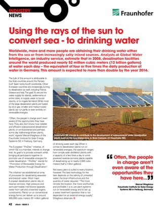 INDUSTRY
NEWS


Using the rays of the sun to
convert sea - to drinking water
Worldwide, more and more people are obtaining their drinking water either
from the sea or from increasingly salty inland sources. Analysts at Global Water
Intelligence, an industry service, estimate that in 2008, desalination facilities
around the world produced nearly 52 million cubic meters (12 billion gallons)
of water each day – the equivalent of four or five times the daily production of
water in germany. This amount is expected to more than double by the year 2016.

The bulk of this amount is attributable to
the Arab countries around the Persian
Gulf. Spain ranks fourth worldwide. Other
European countries are increasingly turning
to desalination as well, including France,
Greece and Italy. The goal: To secure the
water supply for islands, settlements or
entire cities, to supply water to tourist
resorts, or to irrigate farmland. While most
of the large desalination plants are fueled
by oil or gas, smaller and medium-sized
plants can run partly or even entirely on
renewable energies.

“Often, the people in charge aren’t even
aware of the opportunities they have
here. They also don’t know how reliable
and efficient solar-powered desalination
plants, or wind-powered and perhaps
some day tidal-energy-driven plants,
work” regrets Marcel Wieghaus of the
      ,                                         fraunhofer ISE intends to contribute to the development of solar-powered water desalination
Fraunhofer Institute for Solar Energy           plants such as the one shown here, in gran canaria. (© fraunhofer ISE)
Systems ISE in Freiburg, Germany.
                                               of drinking water each day. When it
The European “ProDes” initiative, of           comes to desalination plants run on
which ISE is a member, intends to change       renewable energies, the spectrum ranges




                                                                                                   “
that. Its goal is to provide outreach while    from simple solar distillation plants with

                                                                                                         often, the people
bringing all participants together to          a capacity of a few litres a day to wind-
promote use of renewable energies for          powered reverse-osmosis plants capable
water desalination: “ProDes” stands for
“Promotion of Renewable Energy for
                                               of desalinating up to nearly 2,000 cubic
                                               meters (half a million gallons).                           in charge aren’t
Water Production through Desalination”    .
                                               Not every plant is suited to every location,
                                                                                                        even aware of the
The initiative has established an array        however. The best technology for the                     opportunities they

                                                                                                                                              ”
of processes for desalinating seawater         task depends on the salinity of untreated
and brackish water. Most major                 water, the local infrastructure and the
                                               quantity of water required. “The more
                                                                                                            have here...
European desalination plants rely on
reverse osmosis: High pressure and             remote the location, the more worthwhile                                          Marcel Wieghaus
semi-permeable membrane separate               and profitable it is to use plant systems                      fraunhofer Institute for Solar Energy
water from salt and unwanted organic           run on renewable energy and to set up                            Systems ISE in freiburg, germany
constituents. Plants run on conventional       a water treatment operation that is not
energy forms can deliver up to around          dependent on an external energy supply”   ,
400,000 cubic meters (91 million gallons)      Wieghaus observes.

42     eTech - ISSUE 5
 