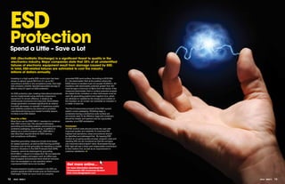 ESD
 Protection
 Spend a Little – Save a Lot
     ESD (ElectroStatic Discharge) is a significant threat to quality in the
     electronics industry. Major companies state that 25% of all unidentified
     failures of electronic equipment result from damage caused by ESD.
     In total, ESD-related failures are estimated to cost the industry
     billions of dollars annually.

     Investing in a high-quality ESD control plan has been      grounded ESD work surface. According to IEC61340-
     shown to deliver typical ROI from 5:1 up to 20:1           5-1, the electrostatic field at the position where the
     according to articles in the compliance press. One high-   ESDS device is handled must not exceed 10,000V/m. All
     tech company recently reported equivalent savings of       insulators with electrostatic potential greater than 2kV
     €95 for every €1 spent on ESD protection.                  must be kept a minimum of 30cm from the device. If the
                                                                measured electrostatic field or surface potential exceeds
     An ESD protection plan meeting international standards     the stated limits, ionisation or other techniques must be
     can be implemented using relatively inexpensive            used. By generating positive and negative ions, which
     equipment. To remain effective, it needs to be             are attracted or repelled by the charge accumulated on
     continuously monitored and improved. ElectroStatic         the insulator, an air ioniser can neutralise an insulator in
     charge generation increases significantly as relative      a matter of seconds.
     humidity decreases; so typically if mysterious quality
     and reliability problems are observed in products          The third fundamental principle of the ESD control
     manufactured during your lowest humidity season,           system covers packaging. Shielding bags or
     it’s likely to be ESD related.                             containers having a conductive outer surface are
                                                                commonly used. To be effective, bags and containers
     Need for a Plan                                            should be closed, and opened only by a grounded
     Most firms use the EN61340-5-1 standard to construct       operator at an ESD workstation.
     their ESD control plan. The standard addresses
     grounding and bonding systems, personnel grounding,        conclusion
     protective packaging, and marking. In addition to          All ESD control costs should provide the user with
     setting out a control program plan, EN61340-5-1            improved quality and reliability. To maximize ROI,
     also describes requirements for ESD training               highest loss operations, areas and products should
     and compliance verification.                               be identified and addressed first. By keeping ESD
                                                                Control an on-going quality process, program costs and
     Specified grounding measures include wrist straps          resulting ROI can be monitored so that the company
     for seated operators, as well as ESD flooring and ESD      can maximize total program value. Businesses that get
     footwear such as foot grounders for standing or mobile     ESD right will see a direct and measureable contribution
     workers. Insulators in the ESD Protected Area (EPA),       to their bottom line, as well as an improvement in
     however, cannot be discharged by grounding.                customer satisfaction.
     EN 61340-5-1 clause 5.3.3 states that “All non-essential
     insulators (plastics and paper) such as coffee cups,
     food wrappers and personal items shall be removed
     from the workstation or any operation where
     unprotected ESDS items are handled.    ”                     get more online...
     Process-essential insulators present in the EPA can          for more information download the
     present significant ESD threats such as Field Induced        charleswater ESD Awareness booklet
     Discharges. These can occur even at a properly               from www.designspark.com


12     eTech - ISSUE 5                                                                                                         eTech - ISSUE 5   13
 