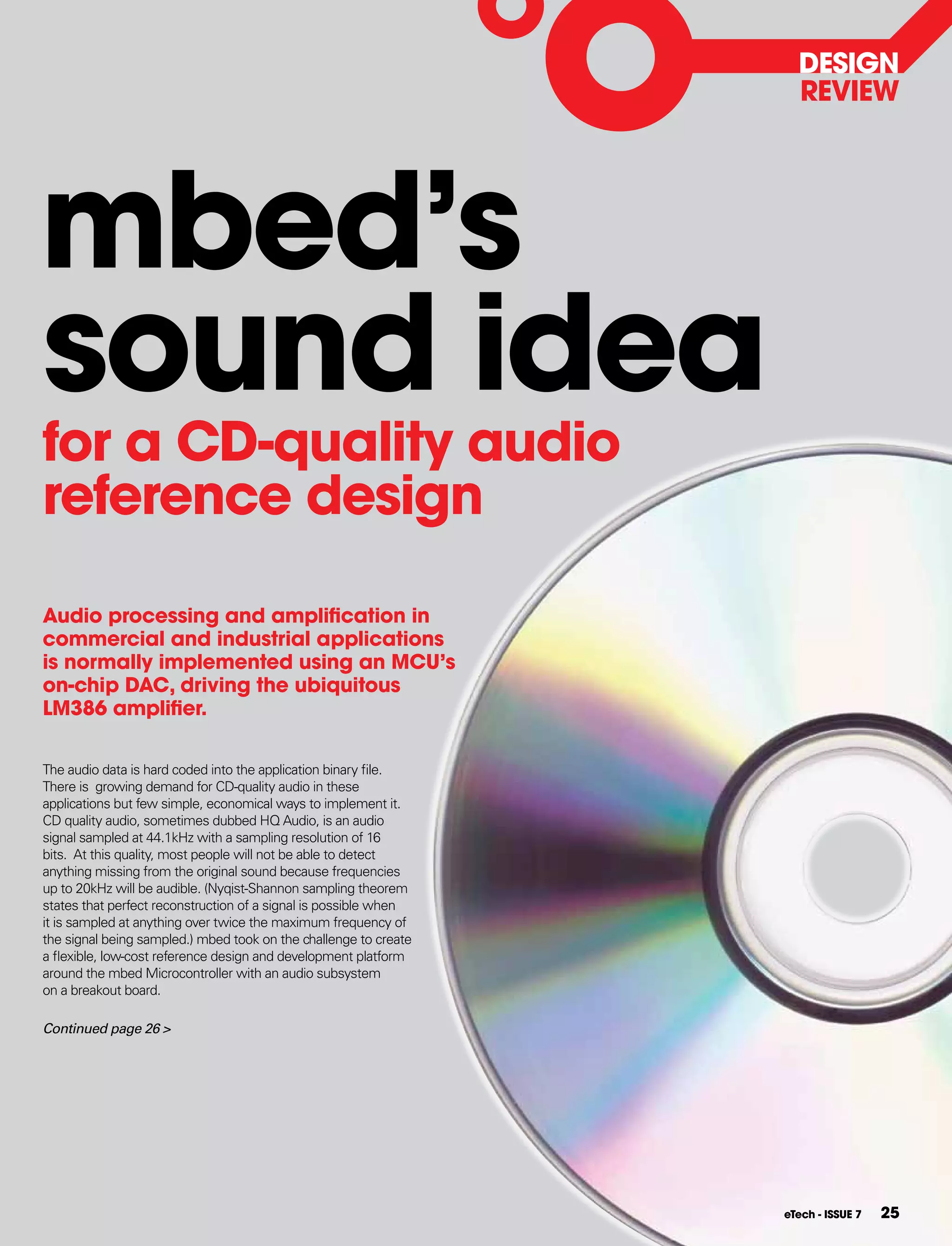 DESIgN
                                                                    REVIEW




mbed’s
sound idea
for a CD-quality audio
reference design

Audio processing and amplification in
commercial and industrial applications
is normally implemented using an MCU’s
on-chip DAC, driving the ubiquitous
LM386 amplifier.

The audio data is hard coded into the application binary file.
There is growing demand for CD-quality audio in these
applications but few simple, economical ways to implement it.
CD quality audio, sometimes dubbed HQ Audio, is an audio
signal sampled at 44.1kHz with a sampling resolution of 16
bits. At this quality, most people will not be able to detect
anything missing from the original sound because frequencies
up to 20kHz will be audible. (Nyqist-Shannon sampling theorem
states that perfect reconstruction of a signal is possible when
it is sampled at anything over twice the maximum frequency of
the signal being sampled.) mbed took on the challenge to create
a flexible, low-cost reference design and development platform
around the mbed Microcontroller with an audio subsystem
on a breakout board.

Continued page 26 >




                                                                  eTech - ISSUE 7   25
 