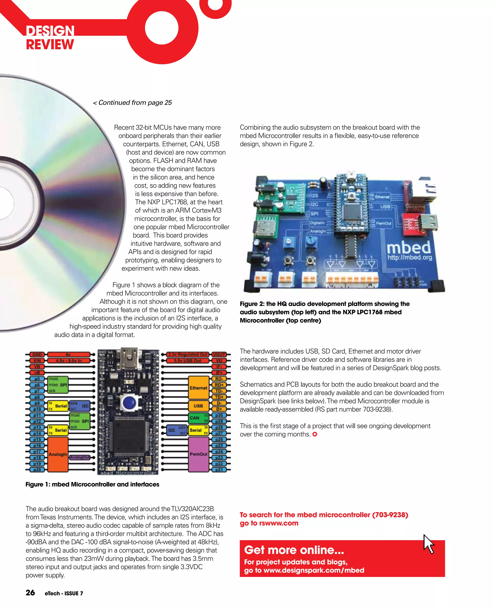 DESIgN
REVIEW



                        < Continued from page 25


                               Recent 32-bit MCUs have many more           Combining the audio subsystem on the breakout board with the
                                onboard peripherals than their earlier     mbed Microcontroller results in a flexible, easy-to-use reference
                                 counterparts. Ethernet, CAN, USB          design, shown in Figure 2.
                                  (host and device) are now common
                                   options. FLASH and RAM have
                                     become the dominant factors
                                     in the silicon area, and hence
                                      cost, so adding new features
                                      is less expensive than before.
                                      The NXP LPC1768, at the heart
                                      of which is an ARM Cortex-M3
                                      microcontroller, is the basis for
                                      one popular mbed Microcontroller
                                     board. This board provides
                                    intuitive hardware, software and
                                   APIs and is designed for rapid
                                  prototyping, enabling designers to
                                 experiment with new ideas.

                                 Figure 1 shows a block diagram of the
                              mbed Microcontroller and its interfaces.
                           Although it is not shown on this diagram, one   figure 2: the hQ audio development platform showing the
                        important feature of the board for digital audio   audio subsystem (top left) and the NXp LpC1768 mbed
                    applications is the inclusion of an I2S interface, a   Microcontroller (top centre)
               high-speed industry standard for providing high quality
          audio data in a digital format.

                                                                           The hardware includes USB, SD Card, Ethernet and motor driver
                                                                           interfaces. Reference driver code and software libraries are in
                                                                           development and will be featured in a series of DesignSpark blog posts.

                                                                           Schematics and PCB layouts for both the audio breakout board and the
                                                                           development platform are already available and can be downloaded from
                                                                           DesignSpark (see links below). The mbed Microcontroller module is
                                                                           available ready-assembled (RS part number 703-9238).

                                                                           This is the first stage of a project that will see ongoing development
                                                                           over the coming months.




figure 1: mbed Microcontroller and interfaces



The audio breakout board was designed around the TLV320AIC23B
from Texas Instruments. The device, which includes an I2S interface, is    To search for the mbed microcontroller (703-9238)
a sigma-delta, stereo audio codec capable of sample rates from 8kHz        go to rswww.com
to 96kHz and featuring a third-order multibit architecture. The ADC has
-90dBA and the DAC -100 dBA signal-to-noise (A-weighted at 48kHz),
enabling HQ audio recording in a compact, power-saving design that          get more online...
consumes less than 23mW during playback. The board has 3.5mm
                                                                            for project updates and blogs,
stereo input and output jacks and operates from single 3.3VDC
                                                                            go to www.designspark.com/mbed
power supply.

26    eTech - ISSUE 7
 