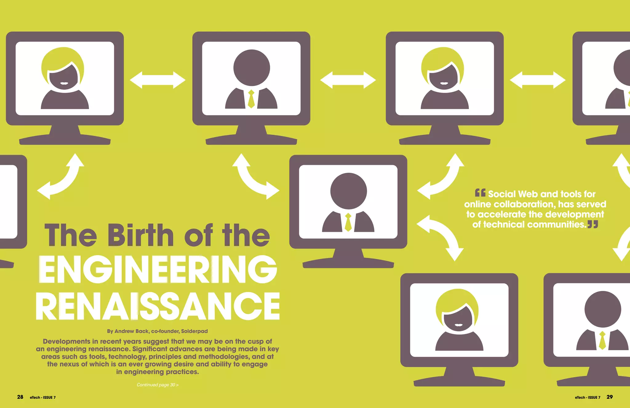 “   Social Web and tools for
                                                                                 online collaboration, has served
                                                                                 to accelerate the development


             The Birth of the
                                                                                   of technical communities.
                                                                                                               ”
       ENgINEERINg
       RENAISSANCE          By Andrew Back, co-founder, Solderpad

          Developments in recent years suggest that we may be on the cusp of
        an engineering renaissance. Significant advances are being made in key
         areas such as tools, technology, principles and methodologies, and at
           the nexus of which is an ever growing desire and ability to engage
                                in engineering practices.
                                      Continued page 30 >

28   eTech - ISSUE 7                                                                                     eTech - ISSUE 7   29
 