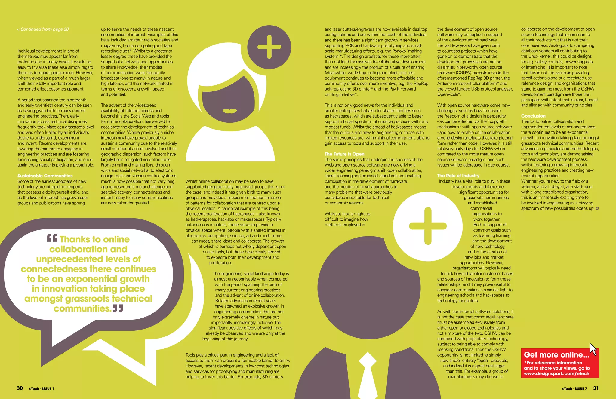 < Continued from page 28                       up to serve the needs of these nascent                                                                  and laser cutters/engravers are now available in desktop     the development of open source                collaborate on the development of open
                                               communities of interest. Examples of this                                                               configurations and are within the reach of the individual,   software may be applied in support            source technology that is common to
                                               have included amateur radio societies and                                                               and there has been a significant growth in services          of the development of hardware,               all their products but that is not their
                                               magazines, home computing and tape                                                                      supporting PCB and hardware prototyping and small-           the last few years have given birth           core business. Analogous to competing
Individual developments in and of              recording clubs*. Whilst to a greater or                                                                scale manufacturing efforts, e.g. the Ponoko ‘making         to countless projects which have              database vendors all contributing to
themselves may appear far from                 lesser degree these have provided the                                                                   system’*. The design artefacts for these more often          gone on to demonstrate that the               the Linux kernel, this could be designs
profound and in many cases it would be         support of a network and opportunities                                                                  than not lend themselves to collaborative development        development processes are not so              for e.g. safety controls, power supplies
easy to trivialise these else simply regard    to share knowledge, their modes                                                                         and are increasingly the product of a culture of sharing.    dissimilar. Noteworthy open source            or interfacing. It is important to note
them as temporal phenomena. However,           of communication were frequently                                                                        Meanwhile, workshop tooling and electronic test              hardware (OSHW) projects include the          that this is not the same as providing
when viewed as a part of a much larger         broadcast (one-to-many) in nature and                                                                   equipment continues to become more affordable and            aforementioned RepRap 3D printer, the         specifications alone or a restricted use
shift their vitally important role and         high latency, and the network limited in                                                                community efforts ever more inventive, e.g. the RepRap       Arduino microcontroller platform* and         reference design, and organisations that
combined effect becomes apparent.              terms of discovery, growth, speed                                                                       self-replicating 3D printer* and the Pay It Forward          the crowd-funded USB protocol analyser,       stand to gain the most from the OSHW
                                               and potential.                                                                                          printing initiative*.                                        OpenVizsla*.                                  development paradigm are those that
A period that spanned the nineteenth                                                                                                                                                                                                                              participate with intent that is clear, honest
and early twentieth century can be seen        The advent of the widespread                                                                            This is not only good news for the individual and            With open source hardware come new            and aligned with community principles.
as having given birth to many current          availability of Internet access and                                                                     smaller enterprises but also for shared facilities such      challenges, such as how to ensure
engineering practices. Then, early             beyond this the Social Web and tools                                                                    as hackspaces, which are subsequently able to better         the freedom of a design in perpetuity         Conclusion
innovation across technical disciplines        for online collaboration, has served to                                                                 support a broad spectrum of creative practices with only     - as can be effected via the “copyleft”       Thanks to online collaboration and
frequently took place at a grassroots level    accelerate the development of technical                                                                 modest funds. Whilst the spread of hackspaces means          mechanism* with open source software          unprecedented levels of connectedness
and was often fuelled by an individual’s       communities. Where previously a niche                                                                   that the curious and new to engineering or those with        - and how to enable online collaboration      there continues to be an exponential
desire to understand, experiment               interest may have proved unable to                                                                      limited resources are, with minimal commitment, able to      around design artefacts that take pictorial   growth in innovation taking place amongst
and invent. Recent developments are            sustain a community due to the relatively                                                               gain access to tools and support in their use.               form rather than code. However, it is still   grassroots technical communities. Recent
lowering the barriers to engaging in           small number of actors involved and their                                                                                                                            relatively early days for OSHW when           advances in principles and methodologies,
engineering practices and are fostering        geographic dispersion, such factors have                                                                The future is open                                           compared to the more mature open              tools and technology are democratising
far-reaching social participation, and once    largely been mitigated via online tools.                                                                The same principles that underpin the success of the         source software paradigm, and such            the hardware development process,
again the amateur is playing a pivotal role.   From e-mail and mailing lists, through                                                                  Web and open source software are now driving a               issues will be addressed in due course.       whilst fostering a growing interest in
                                               wikis and social networks, to electronic                                                                wider engineering paradigm shift; open collaboration,                                                      engineering practices and creating new
Sustainable Communities                        design tools and version control systems;                                                               liberal licensing and empirical standards are enabling       The Role of Industry                          market opportunities.
Some of the earliest adopters of new           much is now possible that not very long     Whilst online collaboration may be seen to have             participation in the development of hardware,                 Industry has a vital role to play in these   Whether you’re new to the field or a
technology are intrepid non-experts            ago represented a major challenge and       supplanted geographically organised groups this is not      and the creation of novel approaches to                              developments and there are            veteran, and a hobbyist, at a start-up or
that possess a do-it-yourself ethic, and       search/discovery, connectedness and         the case, and indeed it has given birth to many such        many problems that were previously                                       significant opportunities for     with a long established organisation,
as the level of interest has grown user        instant many-to-many communications         groups and provided a medium for the transmission           considered intractable for technical                                         grassroots communities        this is an immensely exciting time to
groups and publications have sprung            are now taken for granted.                  of patterns for collaboration that are centred upon a       or economic reasons.                                                           and established             be involved in engineering as a dizzying
                                                                                           physical location. A canonical example of this being                                                                                        commercial                 spectrum of new possibilities opens up.
                                                                                           the recent proliferation of hackspaces – also known         Whilst at first it might be                                                       organisations to
                                                                                           as hackerspaces, hacklabs or makerspaces. Typically         difficult to imagine how                                                          work together.
                                                                                           autonomous in nature, these serve to provide a              methods employed in                                                               Both in support of




                “
                                                                                           physical space where people with a shared interest in                                                                                         common goals such
                                                                                           electronics, computing, science, art and much more                                                                                            as fostering learning
          Thanks to online                                                                    can meet, share ideas and collaborate. The growth                                                                                          and the development

        collaboration and                                                                         of which is perhaps not wholly dependent upon                                                                                        of new technology,
                                                                                                     online tools, but these have clearly served                                                                                      and in the creation of

    unprecedented levels of                                                                            to expedite both their development and
                                                                                                         proliferation.
                                                                                                                                                                                                                                    new jobs and market
                                                                                                                                                                                                                                 opportunities. However,
 connectedness there continues                                                                           The engineering social landscape today is
                                                                                                                                                                                                                             organisations will typically need
                                                                                                                                                                                                                      to look beyond familiar customer bases
  to be an exponential growth                                                                             almost unrecognisable when compared
                                                                                                          with the period spanning the birth of
                                                                                                                                                                                                                    and sources of innovation to form these
                                                                                                                                                                                                                    relationships, and it may prove useful to
   in innovation taking place                                                                             many current engineering practices                                                                        consider communities in a similar light to
                                                                                                                                                                                                                    engineering schools and hackspaces to
  amongst grassroots technical
                                                                                                          and the advent of online collaboration.




                                                    ”
                                                                                                          Related advances in recent years                                                                          technology incubators.

         communities.                                                                                     have spawned an explosive growth in
                                                                                                          engineering communities that are not                                                                      As with commercial software solutions, it
                                                                                                         only extremely diverse in nature but,                                                                      is not the case that commercial hardware
                                                                                                        importantly, increasingly inclusive. The                                                                    must be assembled exclusively from
                                                                                                       significant positive effects of which may                                                                    either open or closed technologies and
                                                                                                     already be observed and we are only at the                                                                     not a mixture of the two. OSHW can be
                                                                                                    beginning of this journey.                                                                                      combined with proprietary technology,
                                                                                                                                                                                                                    subject to being able to comply with
                                                                                               Tools for Change                                                                                                     licensing conditions. Thus the OSHW
                                                                                           Tools play a critical part in engineering and a lack of                                                                  opportunity is not limited to simply           get more online...
                                                                                           access to them can present a formidable barrier to entry.                                                                   new and/or entirely “open” products,
                                                                                                                                                                                                                                                                   *for reference information
                                                                                           However, recent developments in low cost technologies                                                                        and indeed it is a great deal larger
                                                                                                                                                                                                                                                                   and to share your views, go to
                                                                                           and services for prototyping and manufacturing are                                                                            than this. For example, a group of
                                                                                                                                                                                                                                                                   www.designspark.com/etech
                                                                                           helping to lower this barrier. For example, 3D printers                                                                         manufacturers may choose to

30    eTech - ISSUE 7                                                                                                                                                                                                                                                                     eTech - ISSUE 7   31
 