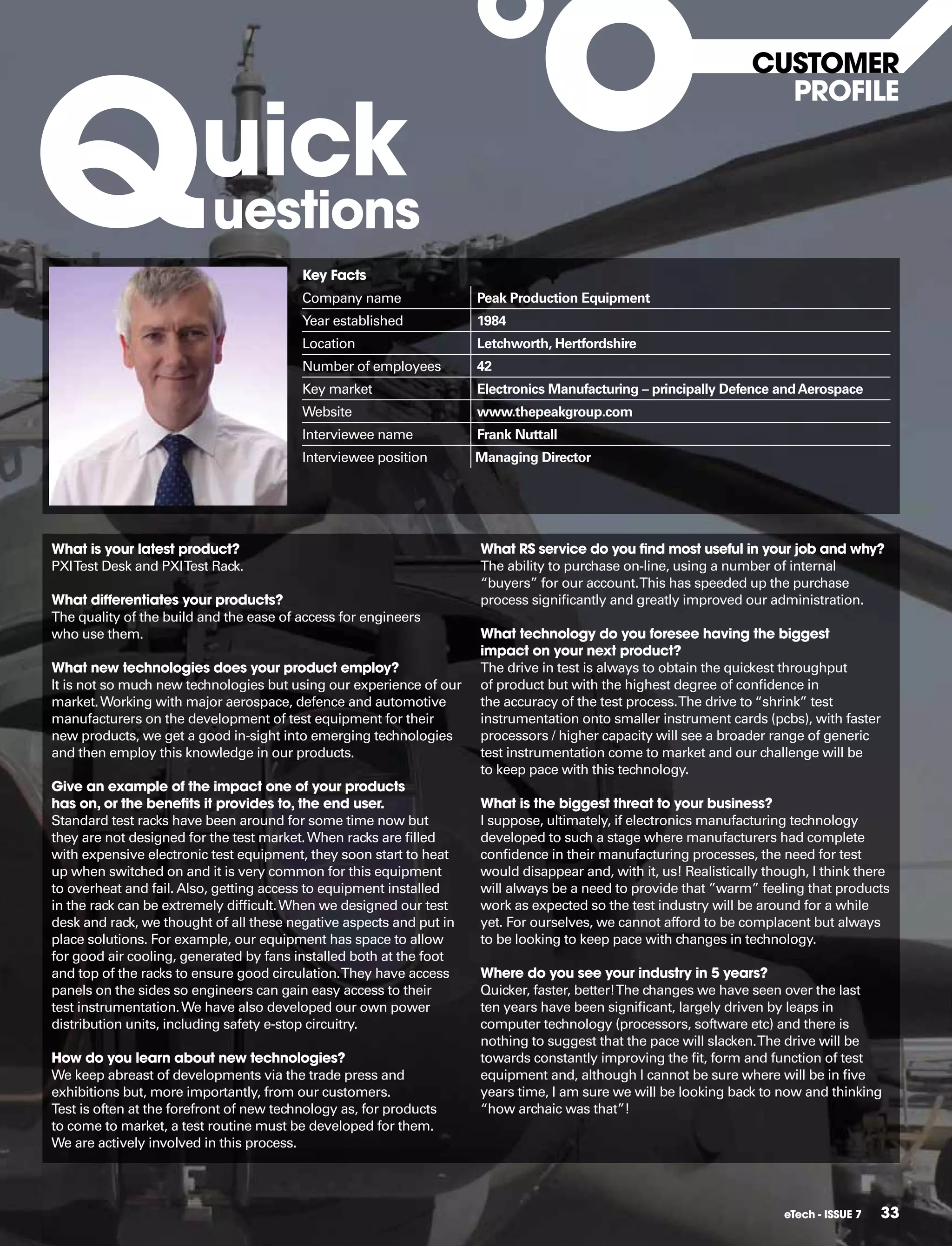 Q
                                                                                                                  CUSToMER


                         uick
                                                                                                                    pRofILE



                           uestions
                                          key facts
                                          Company name               Peak Production Equipment
                                          Year established           1984
                                          Location                   Letchworth, Hertfordshire
                                          Number of employees        42
                                          Key market                 Electronics Manufacturing – principally Defence and Aerospace
                                          Website                    www.thepeakgroup.com
                                          Interviewee name           Frank Nuttall
                                          Interviewee position       Managing Director




What is your latest product?                                         What RS service do you find most useful in your job and why?
PXI Test Desk and PXI Test Rack.                                     The ability to purchase on-line, using a number of internal
                                                                     “buyers” for our account. This has speeded up the purchase
What differentiates your products?                                   process signiﬁcantly and greatly improved our administration.
The quality of the build and the ease of access for engineers
who use them.                                                        What technology do you foresee having the biggest
                                                                     impact on your next product?
What new technologies does your product employ?                      The drive in test is always to obtain the quickest throughput
It is not so much new technologies but using our experience of our   of product but with the highest degree of conﬁdence in
market. Working with major aerospace, defence and automotive         the accuracy of the test process. The drive to “shrink” test
manufacturers on the development of test equipment for their         instrumentation onto smaller instrument cards (pcbs), with faster
new products, we get a good in-sight into emerging technologies      processors / higher capacity will see a broader range of generic
and then employ this knowledge in our products.                      test instrumentation come to market and our challenge will be
                                                                     to keep pace with this technology.
give an example of the impact one of your products
has on, or the benefits it provides to, the end user.                What is the biggest threat to your business?
Standard test racks have been around for some time now but           I suppose, ultimately, if electronics manufacturing technology
they are not designed for the test market. When racks are ﬁlled      developed to such a stage where manufacturers had complete
with expensive electronic test equipment, they soon start to heat    conﬁdence in their manufacturing processes, the need for test
up when switched on and it is very common for this equipment         would disappear and, with it, us! Realistically though, I think there
to overheat and fail. Also, getting access to equipment installed    will always be a need to provide that ”warm” feeling that products
in the rack can be extremely difﬁcult. When we designed our test     work as expected so the test industry will be around for a while
desk and rack, we thought of all these negative aspects and put in   yet. For ourselves, we cannot afford to be complacent but always
place solutions. For example, our equipment has space to allow       to be looking to keep pace with changes in technology.
for good air cooling, generated by fans installed both at the foot
and top of the racks to ensure good circulation. They have access    Where do you see your industry in 5 years?
panels on the sides so engineers can gain easy access to their       Quicker, faster, better! The changes we have seen over the last
test instrumentation. We have also developed our own power           ten years have been signiﬁcant, largely driven by leaps in
distribution units, including safety e-stop circuitry.               computer technology (processors, software etc) and there is
                                                                     nothing to suggest that the pace will slacken. The drive will be
how do you learn about new technologies?                             towards constantly improving the ﬁt, form and function of test
We keep abreast of developments via the trade press and              equipment and, although I cannot be sure where will be in ﬁve
exhibitions but, more importantly, from our customers.               years time, I am sure we will be looking back to now and thinking
Test is often at the forefront of new technology as, for products    “how archaic was that”!
to come to market, a test routine must be developed for them.
We are actively involved in this process.




                                                                                                                        eTech - ISSUE 7   33
 