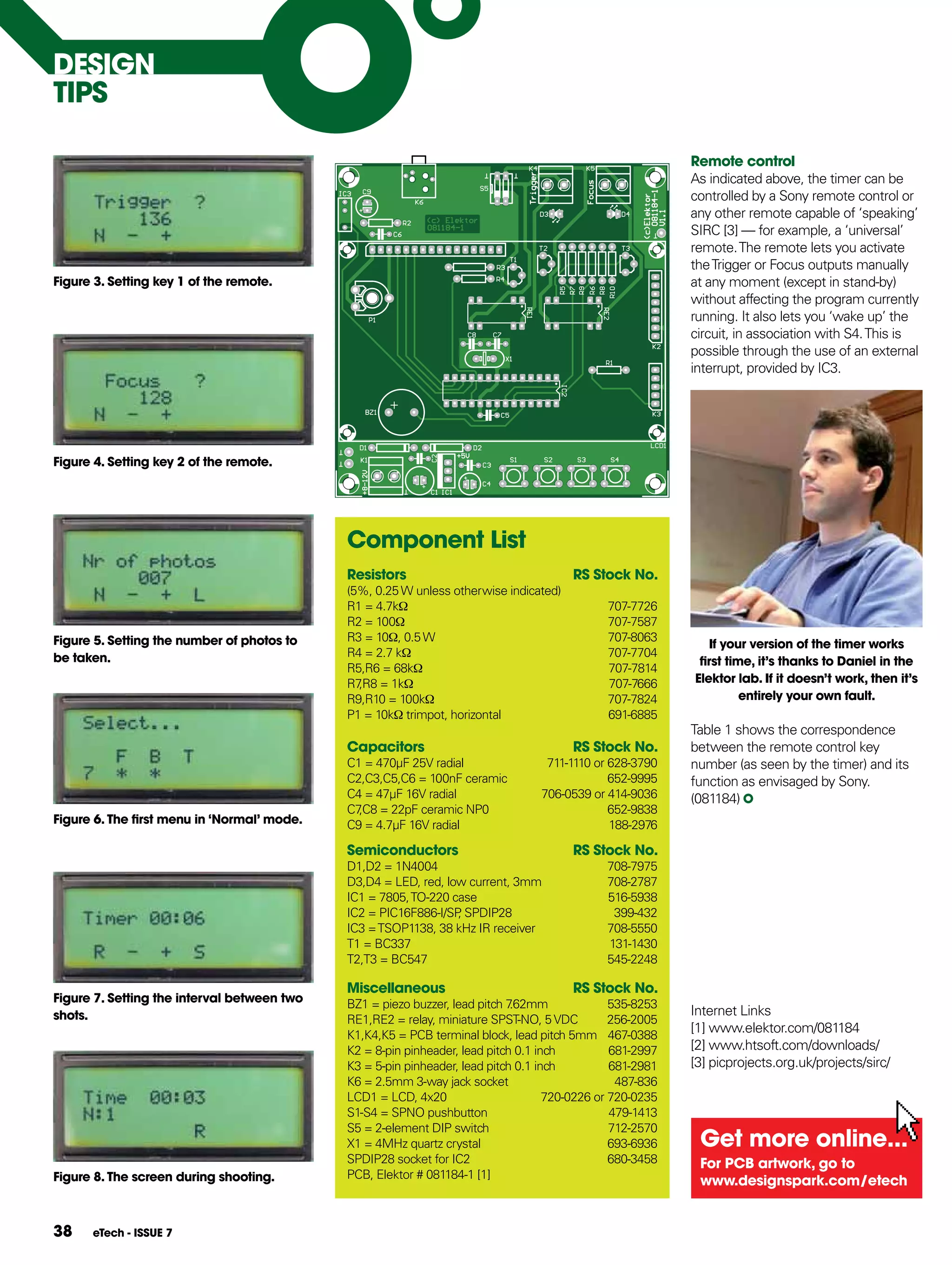 DESIgN
TIpS

                                                                                                           Remote control
                                                                                                           As indicated above, the timer can be
                                                                                                           controlled by a Sony remote control or
                                                                                                           any other remote capable of ‘speaking’
                                                                                                           SIRC [3] — for example, a ‘universal’
                                                                                                           remote. The remote lets you activate
                                                                                                           the Trigger or Focus outputs manually
figure 3. Setting key 1 of the remote.                                                                     at any moment (except in stand-by)
                                                                                                           without affecting the program currently
                                                                                                           running. It also lets you ‘wake up’ the
                                                                                                           circuit, in association with S4. This is
                                                                                                           possible through the use of an external
                                                                                                           interrupt, provided by IC3.




figure 4. Setting key 2 of the remote.




                                             Component List
                                             Resistors                                 RS Stock No.
                                             (5%, 0.25 W unless otherwise indicated)
                                             R1 = 4.7kΩ                                       707-7726
                                             R2 = 100Ω                                        707-7587
figure 5. Setting the number of photos to    R3 = 10Ω, 0.5 W                                  707-8063
                                                                                                              If your version of the timer works
be taken.                                    R4 = 2.7 kΩ                                      707-7704
                                                                                                            first time, it’s thanks to Daniel in the
                                             R5,R6 = 68kΩ                                     707-7814
                                             R7 = 1kΩ
                                               ,R8                                            707-7666     Elektor lab. If it doesn’t work, then it’s
                                             R9,R10 = 100kΩ                                   707-7824               entirely your own fault.
                                             P1 = 10kΩ trimpot, horizontal                    691-6885
                                                                                                           Table 1 shows the correspondence
                                             Capacitors                                RS Stock No.        between the remote control key
                                             C1 = 470μF 25V radial                711-1110 or 628-3790     number (as seen by the timer) and its
                                             C2,C3,C5,C6 = 100nF ceramic                      652-9995     function as envisaged by Sony.
                                             C4 = 47μF 16V radial                706-0539 or 414-9036      (081184)
                                             C7 = 22pF ceramic NP0
                                               ,C8                                            652-9838
figure 6. The first menu in ‘Normal’ mode.   C9 = 4.7μF 16V radial                            188-2976

                                             Semiconductors                            RS Stock No.
                                             D1,D2 = 1N4004                                   708-7975
                                             D3,D4 = LED, red, low current, 3mm               708-2787
                                             IC1 = 7805, TO-220 case                          516-5938
                                             IC2 = PIC16F886-I/SP SPDIP28
                                                                 ,                             399-432
                                             IC3 = TSOP1138, 38 kHz IR receiver               708-5550
                                             T1 = BC337                                       131-1430
                                             T2,T3 = BC547                                    545-2248

                                             Miscellaneous                             RS Stock No.
figure 7. Setting the interval between two   BZ1 = piezo buzzer, lead pitch 7.62mm              535-8253
shots.                                                                                                     Internet Links
                                             RE1,RE2 = relay, miniature SPST-NO, 5 VDC          256-2005
                                             K1,K4,K5 = PCB terminal block, lead pitch 5mm 467-0388
                                                                                                           [1] www.elektor.com/081184
                                             K2 = 8-pin pinheader, lead pitch 0.1 inch          681-2997   [2] www.htsoft.com/downloads/
                                             K3 = 5-pin pinheader, lead pitch 0.1 inch          681-2981   [3] picprojects.org.uk/projects/sirc/
                                             K6 = 2.5mm 3-way jack socket                        487-836
                                             LCD1 = LCD, 4x20                       720-0226 or 720-0235
                                             S1-S4 = SPNO pushbutton                            479-1413
                                             S5 = 2-element DIP switch                          712-2570
                                             X1 = 4MHz quartz crystal                           693-6936    get more online...
                                             SPDIP28 socket for IC2                             680-3458    for pCB artwork, go to
figure 8. The screen during shooting.        PCB, Elektor # 081184-1 [1]
                                                                                                            www.designspark.com/etech


38    eTech - ISSUE 7
 