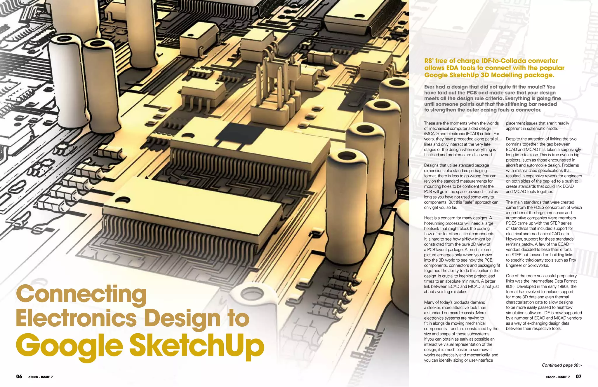 RS’ free of charge IDf-to-Collada converter
                        allows EDA tools to connect with the popular
                        google SketchUp 3D Modelling package.
                        Ever had a design that did not quite fit the mould? You
                        have laid out the pCB and made sure that your design
                        meets all the design rule criteria. Everything is going fine
                        until someone points out that the stiffening bar needed
                        to strengthen the outer casing fouls a connector.

                        These are the moments when the worlds             placement issues that aren’t readily
                        of mechanical computer aided design               apparent in schematic mode.
                        (MCAD) and electronic (ECAD) collide. For
                        years, they have proceeded along parallel         Despite the attraction of linking the two
                        lines and only interact at the very late          domains together, the gap between
                        stages of the design when everything is           ECAD and MCAD has taken a surprisingly
                        finalised and problems are discovered.            long time to close. This is true even in big
                                                                          projects, such as those encountered in
                        Designs that utilise standard package             aircraft and automobile design. Problems
                        dimensions of a standard packaging                with mismatched specifications that
                        format, there is less to go wrong. You can        resulted in expensive rework for engineers
                        rely on the standard measurements for             on both sides of the gap led to a push to
                        mounting holes to be confident that the           create standards that could link ECAD
                        PCB will go in the space provided – just as       and MCAD tools together.
                        long as you have not used some very tall
                        components. But this “safe” approach can          The main standards that were created
                        only get you so far.                              came from the PDES consortium of which
                                                                          a number of the large aerospace and
                        Heat is a concern for many designs. A             automotive companies were members.
                        hot-running processor will need a large           PDES came up with the STEP series
                        heatsink that might block the cooling             of standards that included support for
                        flow of air for other critical components.        electrical and mechanical CAD data.
                        It is hard to see how airflow might be            However, support for these standards
                        constricted from the pure 2D view of              remains patchy. A few of the ECAD
                        a PCB layout package. A much clearer              vendors decided to base their efforts
                        picture emerges only when you move                on STEP but focused on building links
                        into the 3D world to see how the PCB,             to specific third-party tools such as Pro/
                        components, connectors and packaging fit          Engineer or SolidWorks.
                        together. The ability to do this earlier in the
                        design is crucial to keeping project lead         One of the more successful proprietary




Connecting
                        times to an absolute minimum. A better            links was the Intermediate Data Format
                        link between ECAD and MCAD is not just            (IDF). Developed in the early 1990s, the
                        about avoiding mistakes.                          format has evolved to include support
                                                                          for more 3D data and even thermal
                        Many of today’s products demand                   characterisation data to allow designs




Electronics Design to
                        a sleeker, more attractive look than              to be more easily passed to heatflow
                        a standard eurocard chassis. More                 simulation software. IDF is now supported
                        electronics systems are having to                 by a number of ECAD and MCAD vendors
                        fit in alongside moving mechanical                as a way of exchanging design data




google SketchUp
                        components – and are constrained by the           between their respective tools.
                        size and shape of these subsystems.
                        If you can obtain as early as possible an
                        interactive visual representation of the
                        design, it is much easier to see how it
                        works aesthetically and mechanically, and
                        you can identify sizing or user-interface
                                                                                              Continued page 08 >

06   eTech - ISSUE 7                                                                             eTech - ISSUE 7   07
 