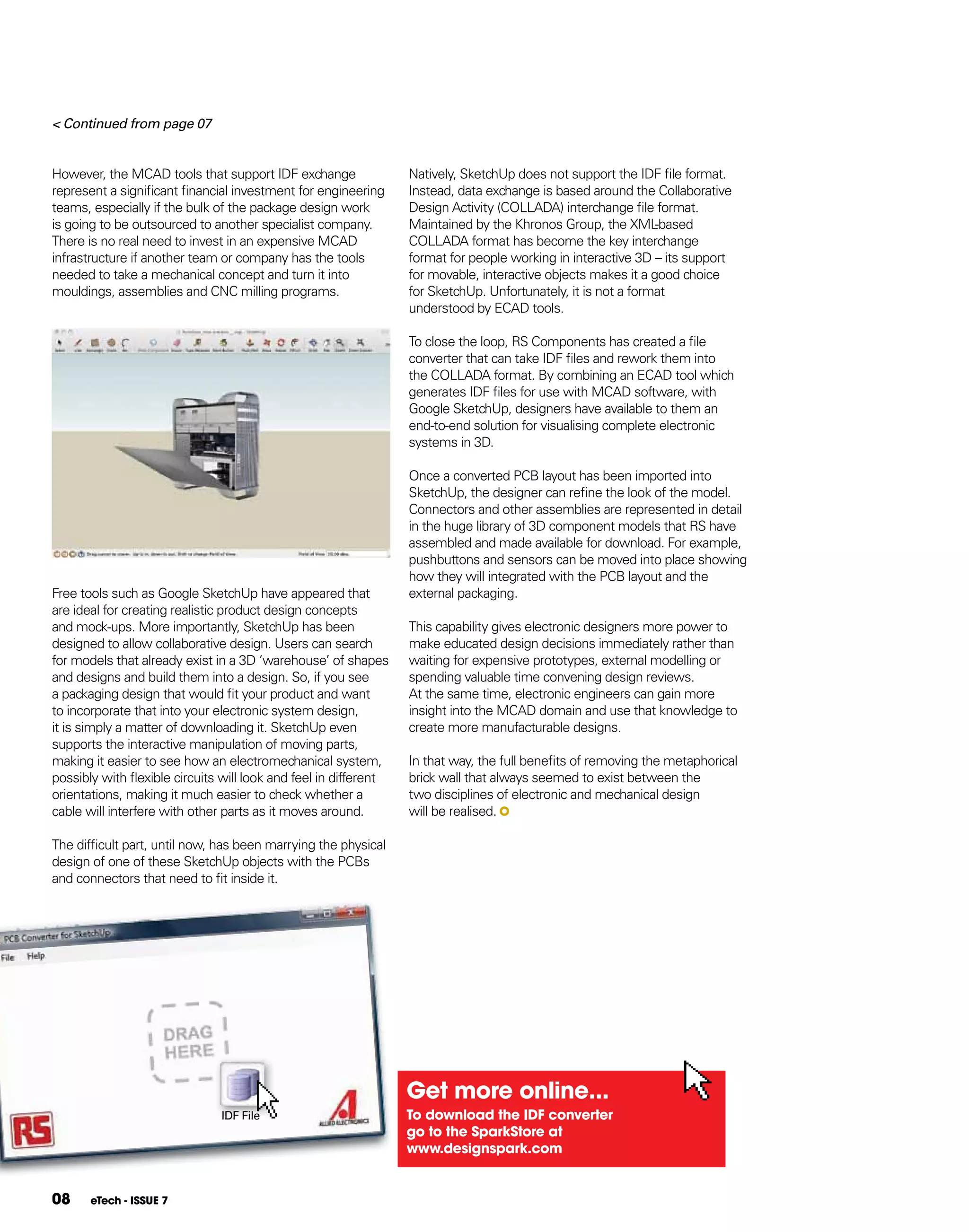 < Continued from page 07


However, the MCAD tools that support IDF exchange                 Natively, SketchUp does not support the IDF file format.
represent a significant financial investment for engineering      Instead, data exchange is based around the Collaborative
teams, especially if the bulk of the package design work          Design Activity (COLLADA) interchange file format.
is going to be outsourced to another specialist company.          Maintained by the Khronos Group, the XML     -based
There is no real need to invest in an expensive MCAD              COLLADA format has become the key interchange
infrastructure if another team or company has the tools           format for people working in interactive 3D – its support
needed to take a mechanical concept and turn it into              for movable, interactive objects makes it a good choice
mouldings, assemblies and CNC milling programs.                   for SketchUp. Unfortunately, it is not a format
                                                                  understood by ECAD tools.

                                                                  To close the loop, RS Components has created a file
                                                                  converter that can take IDF files and rework them into
                                                                  the COLLADA format. By combining an ECAD tool which
                                                                  generates IDF files for use with MCAD software, with
                                                                  Google SketchUp, designers have available to them an
                                                                  end-to-end solution for visualising complete electronic
                                                                  systems in 3D.

                                                                  Once a converted PCB layout has been imported into
                                                                  SketchUp, the designer can refine the look of the model.
                                                                  Connectors and other assemblies are represented in detail
                                                                  in the huge library of 3D component models that RS have
                                                                  assembled and made available for download. For example,
                                                                  pushbuttons and sensors can be moved into place showing
                                                                  how they will integrated with the PCB layout and the
Free tools such as Google SketchUp have appeared that             external packaging.
are ideal for creating realistic product design concepts
and mock-ups. More importantly, SketchUp has been                 This capability gives electronic designers more power to
designed to allow collaborative design. Users can search          make educated design decisions immediately rather than
for models that already exist in a 3D ‘warehouse’ of shapes       waiting for expensive prototypes, external modelling or
and designs and build them into a design. So, if you see          spending valuable time convening design reviews.
a packaging design that would fit your product and want           At the same time, electronic engineers can gain more
to incorporate that into your electronic system design,           insight into the MCAD domain and use that knowledge to
it is simply a matter of downloading it. SketchUp even            create more manufacturable designs.
supports the interactive manipulation of moving parts,
making it easier to see how an electromechanical system,          In that way, the full benefits of removing the metaphorical
possibly with flexible circuits will look and feel in different   brick wall that always seemed to exist between the
orientations, making it much easier to check whether a            two disciplines of electronic and mechanical design
cable will interfere with other parts as it moves around.         will be realised.

The difficult part, until now, has been marrying the physical
design of one of these SketchUp objects with the PCBs
and connectors that need to fit inside it.




                                                                  get more online...
                               IDF File                           To download the IDf converter
                                                                  go to the SparkStore at
                                                                  www.designspark.com


08     eTech - ISSUE 7
 
