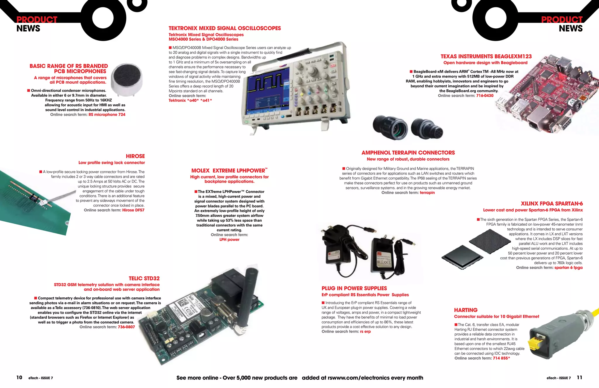 pRoDUCT                                                                                                                                                                                                                                                                                                  pRoDUCT
NEWS                                                                               TEkTRoNIX MIXED SIgNAL oSCILLoSCopES                                                                                                                                                                                     NEWS
                                                                                   Tektronix Mixed Signal oscilloscopes
                                                                                   MSo4000 Series & Dpo4000 Series

                                                                                   n MSO/DPO4000B Mixed Signal Oscilloscope Series users can analyze up
                                                                                   to 20 analog and digital signals with a single instrument to quickly find
                                                                                   and diagnose problems in complex designs. Bandwidths up                                                                                            TEXAS INSTRUMENTS BEAgLEXM123
                                                                                   to 1 GHz and a minimum of 5x oversampling on all                                                                                                     open hardware design with Beagleboard
      BASIC RANgE of RS BRANDED                                                    channels ensure the performance necessary to
              pCB MICRophoNES                                                      see fast-changing signal details. To capture long                                                                              n BeagleBoard-xM delivers ARM® Cortex TM -A8 MHz now at
        A range of microphones that covers                                         windows of signal activity while maintaining                                                                                     1 GHz and extra memory with 512MB of low-power DDR
               all pCB mount applications.                                         fine timing resolution, the MSO/DPO4000B                                                                                      RAM, enabling hobbyists, innovators and engineers to go
                                                                                   Series offers a deep record length of 20                                                                                        beyond their current imagination and be inspired by
     n Omni-directional condenser microphones.                                     Mpoints standard on all channels.                                                                                                               the BeagleBoard.org community.
       Available in either 6 or 9.7mm in diameter.                                 online search term:                                                                                                                            online search term: 716-0430
               Frequency range from 50Hz to 16KHZ                                  Tektronix *o40* *o41*
               allowing for acoustic input for HMI as well as
               sound level control in industrial applications.
                   online search term: RS microphone 724




                                                                                                                                                                                      AMphENoL TERRApIN CoNNECToRS
                                                                   hIRoSE                                                                                                                New range of robust, durable connectors
                                    Low profile swing lock connector
                                                                                                                                                                          n Originally designed for Military Ground and Marine applications, the TERRAPIN
            n A low-profile secure locking power connector from Hirose. The                     MoLEX EXTREME LphpoWER™                                                   series of connectors are for applications such as LAN switches and routers which
                   family includes 2 or 3 way cable connectors and are rated                   high current, low profile connectors for                                  benefit from Gigabit Ethernet compatibility. The IP68 sealing of the TERRAPIN series
                                    up to 2.5 Amps at 50 Volts AC or DC. The                         backplane applications.                                               make these connectors perfect for use on products such as unmanned ground
                                    unique locking structure provides secure                                                                                                sensors, surveillance systems. and in the growing renewable energy market.
                                       engagement of the cable under tough                        n The EXTreme LPHPower™ Connector                                                                online search term: terrapin
                                     conditions. There is an additional feature                      is a mixed, high-current power and
                                  to prevent any sideways movement of the                         signal connector system designed with
                                              connector once locked in place.                      power blades parallel to the PC board.                                                                                                                                                   XILINX fpgA SpARTAN-6
                                        online search term: hirose Df57                           An extremely low-profile height of only                                                                                                                           Lower cost and power Spartan-6 fpgA from Xilinx
                                                                                                   7.50mm allows greater system airflow
                                                                                                    while taking up 53% less space than                                                                                                                         n The sixth generation in the Spartan FPGA Series, the Spartan-6
                                                                                                    traditional connectors with the same                                                                                                                             FPGA family is fabricated on low-power 45-nanometer (nm)
                                                                                                                current rating.                                                                                                                                                   technology and is intended to serve consumer
                                                                                                             online search term:                                                                                                                                                    applications. It comes in LX and LXT versions
                                                                                                                  Lph power                                                                                                                                                             where the LX includes DSP slices for fast
                                                                                                                                                                                                                                                                                           parallel ALU work and the LXT includes
                                                                                                                                                                                                                                                                                      high-speed serial communications. At up to
                                                                                                                                                                                                                                                                                   50 percent lower power and 20 percent lower
                                                                                                                                                                                                                                                                              cost than previous generations of FPGA, Spartan-6
                                                                                                                                                                                                                                                                                                     delivers up to 760k logic cells.
                                                                                                                                                                                                                                                                                         online search term: spartan 6 fpga

                                                                     TELIC STD32
                       STD32 gSM telemetry solution with camera interface
                                    and on-board web server application                                                                                        pLUg IN poWER SUppLIES
                                                                                                                                                               Erp compliant RS Essentials power Supplies
         n Compact telemetry device for professional use with camera interface
      sending photos via e-mail in alarm situations or on request. The camera is                                                                               n Introducing the ErP compliant RS Essentials range of
       available as a Telic accessory (736-0810). The web server application                                                                                   UK and European plug-in power supplies. Covering a wide
           enables you to configure the STD32 online via the internet                                                                                          range of voltages, amps and power, in a compact lightweight                     hARTINg
      (standard browsers such as Firefox or Internet Explorer) as                                                                                              package. They have the benefits of minimal no load power                        Connector suitable for 10 gigabit Ethernet
           well as to trigger a photo from the connected camera.                                                                                               consumption and efficiencies of up to 86%, these latest
                                                                                                                                                                                                                                               n The Cat. 6, transfer class EA, modular
                                    online search term: 736-0807                                                                                               products provide a cost effective solution to any design.
                                                                                                                                                                                                                                               Harting RJ Ethernet connector system
                                                                                                                                                               online search term: rs erp
                                                                                                                                                                                                                                               provides a reliable data connection in
                                                                                                                                                                                                                                               industrial and harsh environments. It is
                                                                                                                                                                                                                                               based upon one of the smallest RJ45
                                                                                                                                                                                                                                               Ethernet connectors to which 22awg cable
                                                                                                                                                                                                                                               can be connected using IDC technology.
                                                                                                                                                                                                                                               online search term: 714 855*




10   eTech - ISSUE 7                                                                   See more online - over 5,000 new products are added at rswww.com/electronics every month                                                                                                                              eTech - ISSUE 7     11
 