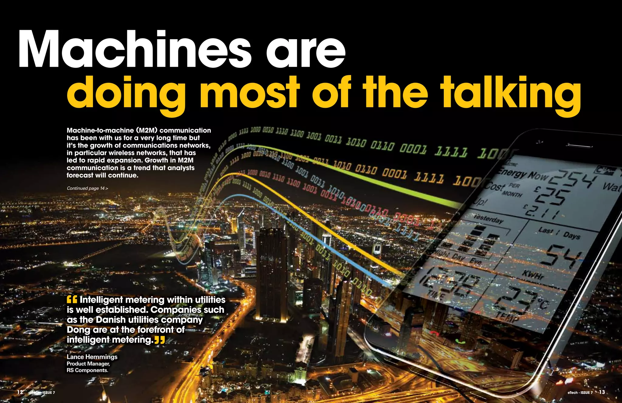 Machines are
                       doing most of the talking
                       Machine-to-machine (M2M) communication
                       has been with us for a very long time but
                       it’s the growth of communications networks,
                       in particular wireless networks, that has
                       led to rapid expansion. growth in M2M
                       communication is a trend that analysts
                       forecast will continue.
                       Continued page 14 >




                       “   Intelligent metering within utilities
                       is well established. Companies such
                       as the Danish utilities company
                       Dong are at the forefront of
                       intelligent metering.
                       Lance Hemmings
                       Product Manager,
                                                ”
                       RS Components.


12   eTech - ISSUE 7                                                 eTech - ISSUE 7   13
 