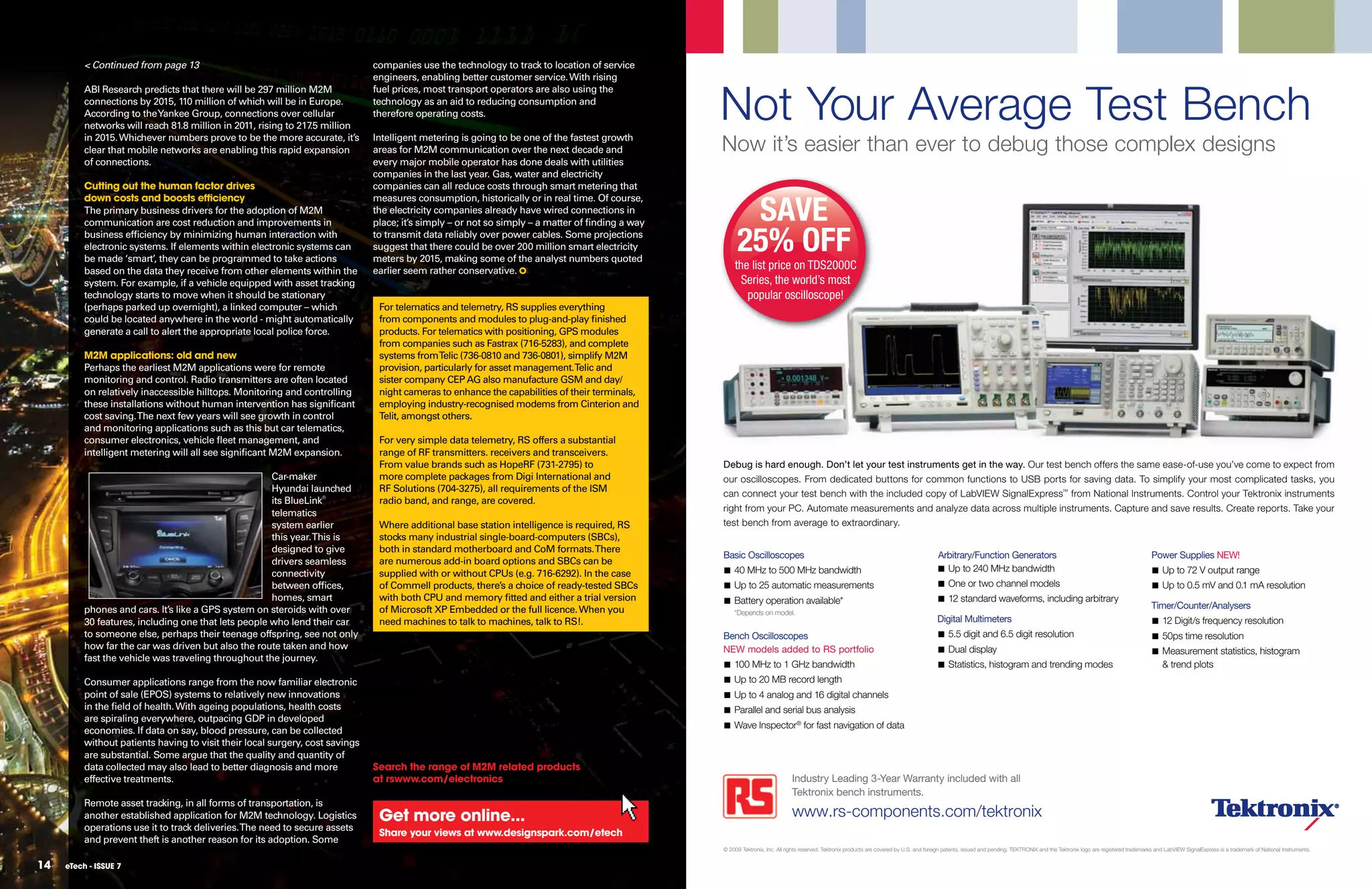 < Continued from page 13                                             companies use the technology to track to location of service
                                                                               engineers, enabling better customer service. With rising


                                                                                                                                                  Not Your Average Test Bench
          ABI Research predicts that there will be 297 million M2M             fuel prices, most transport operators are also using the
          connections by 2015, 110 million of which will be in Europe.         technology as an aid to reducing consumption and
          According to the Yankee Group, connections over cellular             therefore operating costs.
          networks will reach 81.8 million in 2011, rising to 217 million
                                                                 .5
          in 2015. Whichever numbers prove to be the more accurate, it’s
          clear that mobile networks are enabling this rapid expansion
                                                                               Intelligent metering is going to be one of the fastest growth
                                                                               areas for M2M communication over the next decade and               Now it’s easier than ever to debug those complex designs
          of connections.                                                      every major mobile operator has done deals with utilities
                                                                               companies in the last year. Gas, water and electricity
          Cutting out the human factor drives                                  companies can all reduce costs through smart metering that


                                                                                                                                                        SAVE
          down costs and boosts eﬃciency                                       measures consumption, historically or in real time. Of course,
          The primary business drivers for the adoption of M2M                 the electricity companies already have wired connections in
          communication are cost reduction and improvements in                 place; it’s simply – or not so simply – a matter of ﬁnding a way
          business efﬁciency by minimizing human interaction with
          electronic systems. If elements within electronic systems can
          be made ‘smart’, they can be programmed to take actions
                                                                               to transmit data reliably over power cables. Some projections
                                                                               suggest that there could be over 200 million smart electricity
                                                                               meters by 2015, making some of the analyst numbers quoted
                                                                                                                                                       25% OFF
          based on the data they receive from other elements within the        earlier seem rather conservative.                                      the list price on TDS2000C
          system. For example, if a vehicle equipped with asset tracking                                                                                Series, the world’s most
          technology starts to move when it should be stationary                                                                                         popular oscilloscope!
          (perhaps parked up overnight), a linked computer – which              For telematics and telemetry, RS supplies everything
          could be located anywhere in the world - might automatically          from components and modules to plug-and-play ﬁnished
          generate a call to alert the appropriate local police force.          products. For telematics with positioning, GPS modules
                                                                                from companies such as Fastrax (716-5283), and complete
          M2M applications: old and new                                         systems fromTelic (736-0810 and 736-0801), simplify M2M
          Perhaps the earliest M2M applications were for remote                 provision, particularly for asset management.Telic and
          monitoring and control. Radio transmitters are often located          sister company CEP AG also manufacture GSM and day/
          on relatively inaccessible hilltops. Monitoring and controlling       night cameras to enhance the capabilities of their terminals,
          these installations without human intervention has signiﬁcant         employing industry-recognised modems from Cinterion and
          cost saving. The next few years will see growth in control            Telit, amongst others.
          and monitoring applications such as this but car telematics,
          consumer electronics, vehicle ﬂeet management, and                    For very simple data telemetry, RS offers a substantial
          intelligent metering will all see signiﬁcant M2M expansion.           range of RF transmitters. receivers and transceivers.
                                                                                From value brands such as HopeRF (731-2795) to                    Debug is hard enough. Don’t let your test instruments get in the way. Our test bench offers the same ease-of-use you’ve come to expect from
                                                      Car-maker                 more complete packages from Digi International and                our oscilloscopes. From dedicated buttons for common functions to USB ports for saving data. To simplify your most complicated tasks, you
                                                      Hyundai launched          RF Solutions (704-3275), all requirements of the ISM
                                                                                                                                                  can connect your test bench with the included copy of LabVIEW SignalExpress™ from National Instruments. Control your Tektronix instruments
                                                      its BlueLink®             radio band, and range, are covered.
                                                      telematics                                                                                  right from your PC. Automate measurements and analyze data across multiple instruments. Capture and save results. Create reports. Take your
                                                      system earlier            Where additional base station intelligence is required, RS        test bench from average to extraordinary.
                                                      this year. This is        stocks many industrial single-board-computers (SBCs),
                                                      designed to give          both in standard motherboard and CoM formats. There
                                                                                                                                                  Basic Oscilloscopes                                                                       Arbitrary/Function Generators                                                             Power Supplies NEW!
                                                      drivers seamless          are numerous add-in board options and SBCs can be
                                                                                                                                                  I 40 MHz to 500 MHz bandwidth                                                             I Up to 240 MHz bandwidth                                                                  I Up to 72 V output range
                                                      connectivity              supplied with or without CPUs (e.g. 716-6292). In the case
                                                      between ofﬁces,           of Commell products, there’s a choice of ready-tested SBCs        I Up to 25 automatic measurements                                                         I One or two channel models                                                                I Up to 0.5 mV and 0.1 mA resolution
                                                      homes, smart              with both CPU and memory ﬁtted and either a trial version         I Battery operation available*                                                            I 12 standard waveforms, including arbitrary
          phones and cars. It’s like a GPS system on steroids with over         of Microsoft XP Embedded or the full licence. When you                                                                                                                                                                                                Timer/Counter/Analysers
                                                                                                                                                      *Depends on model.
          30 features, including one that lets people who lend their car        need machines to talk to machines, talk to RS!.                                                                                                             Digital Multimeters                                                                        I 12 Digit/s frequency resolution
          to someone else, perhaps their teenage offspring, see not only                                                                          Bench Oscilloscopes                                                                       I 5.5 digit and 6.5 digit resolution                                                       I 50ps time resolution
          how far the car was driven but also the route taken and how                                                                             NEW models added to RS portfolio                                                          I Dual display                                                                             I Measurement statistics, histogram
          fast the vehicle was traveling throughout the journey.
                                                                                                                                                  I 100 MHz to 1 GHz bandwidth                                                              I Statistics, histogram and trending modes                                                     & trend plots
          Consumer applications range from the now familiar electronic                                                                            I Up to 20 MB record length
          point of sale (EPOS) systems to relatively new innovations                                                                              I Up to 4 analog and 16 digital channels
          in the ﬁeld of health. With ageing populations, health costs                                                                            I Parallel and serial bus analysis
          are spiraling everywhere, outpacing GDP in developed
                                                                                                                                                  I Wave Inspector® for fast navigation of data
          economies. If data on say, blood pressure, can be collected
          without patients having to visit their local surgery, cost savings
          are substantial. Some argue that the quality and quantity of
          data collected may also lead to better diagnosis and more            Search the range of M2M related products
          effective treatments.                                                at rswww.com/electronics                                                                       Industry Leading 3-Year Warranty included with all
                                                                                                                                                                              Tektronix bench instruments.
          Remote asset tracking, in all forms of transportation, is
          another established application for M2M technology. Logistics         get more online...                                                                            www.rs-components.com/tektronix
          operations use it to track deliveries. The need to secure assets
                                                                                Share your views at www.designspark.com/etech
          and prevent theft is another reason for its adoption. Some
                                                                                                                                                  © 2009 Tektronix, Inc. All rights reserved. Tektronix products are covered by U.S. and foreign patents, issued and pending. TEKTRONIX and the Tektronix logo are registered trademarks and LabVIEW SignalExpress is a trademark of National Instruments.


14   eTech - ISSUE 7
 
