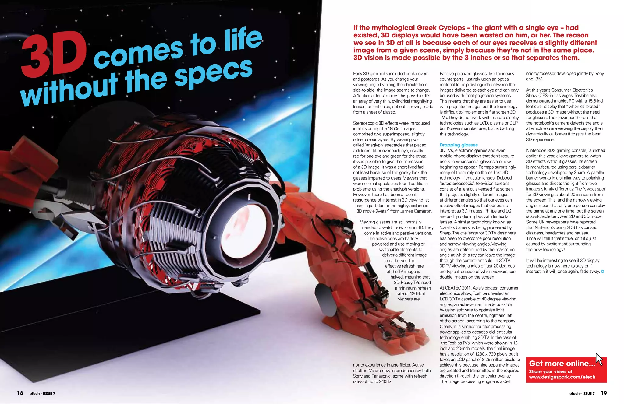 3D            o life
                       If the mythological greek Cyclops – the giant with a single eye – had



          es t
                       existed, 3D displays would have been wasted on him, or her. The reason



     com
                       we see in 3D at all is because each of our eyes receives a slightly different
                       image from a given scene, simply because they’re not in the same place.



               ecs
                       3D vision is made possible by the 3 inches or so that separates them.




    out the sp
                       Early 3D gimmicks included book covers          Passive polarized glasses, like their early    microprocessor developed jointly by Sony




with
                       and postcards. As you change your               counterparts, just rely upon an optical        and IBM.
                       viewing angle by tilting the objects from       material to help distinguish between the
                       side-to-side, the image seems to change.        images delivered to each eye and can only      At this year’s Consumer Electronics
                       A ‘lenticular lens’ makes this possible. It’s   be used with front-projection systems.         Show (CES) in Las Vegas, Toshiba also
                       an array of very thin, cylindrical magnifying   This means that they are easier to use         demonstrated a tablet PC with a 15.6-inch
                       lenses, or lenticules, set out in rows, made    with projected images but the technology       lenticular display that “when calibrated”
                       from a sheet of plastic.                        is difficult to implement in flat screen 3D    produces a 3D image without the need
                                                                       TVs. They do not work with mature display      for glasses. The clever part here is that
                       Stereoscopic 3D effects were introduced         technologies such as LCD, plasma or DLP        the notebook’s camera detects the angle
                       in films during the 1950s. Images               but Korean manufacturer, LG, is backing        at which you are viewing the display then
                       comprised two superimposed, slightly            this technology.                               dynamically calibrates it to give the best
                       offset colour layers. By wearing so-                                                           3D experience.
                       called ‘anaglyph’ spectacles that placed        Dropping glasses
                       a different filter over each eye, usually       3D TVs, electronic games and even              Nintendo’s 3DS gaming console, launched
                       red for one eye and green for the other,        mobile phone displays that don’t require       earlier this year, allows gamers to watch
                       it was possible to give the impression          users to wear special glasses are now          3D effects without glasses. Its screen
                       of a 3D image. It was a short-lived fad,        beginning to appear. Perhaps surprisingly,     is manufactured using parallax-barrier
                       not least because of the geeky look the         many of them rely on the earliest 3D           technology developed by Sharp. A parallax
                       glasses imparted to users. Viewers that         technology – lenticular lenses. Dubbed         barrier works in a similar way to polarising
                       wore normal spectacles found additional         ‘autostereoscopic’, television screens         glasses and directs the light from two
                       problems using the anaglyph versions.           consist of a lenticular-lensed flat screen     images slightly differently. The ‘sweet spot’
                       However, there has been a recent                that projects slightly different images        for 3D viewing is about 20-inches in from
                       ressurgence of interest in 3D viewing, at       at different angles so that our eyes can       the screen. This, and the narrow viewing
                        least in part due to the highly acclaimed      receive offset images that our brains          angle, mean that only one person can play
                          3D movie ‘ vatar’ from James Cameron.
                                      A                                interpret as 3D images. Philips and LG         the game at any one time, but the screen
                                                                       are both producing TVs with lenticular         is switchable between 2D and 3D mode.
                          Viewing glasses are still normally           lenses. A similar technology known as          Some UK newspapers have reported
                           needed to watch television in 3D. They      ‘parallax barriers’ is being pioneered by      that Nintendo’s using 3DS has caused
                            come in active and passive versions.       Sharp. The challenge for 3D TV designers       dizziness, headaches and nausea.
                              The active ones are battery              has been to overcome poor resolution           Time will tell if that’s true, or if it’s just
                                powered and use moving or              and narrow viewing angles. Viewing             caused by excitement surrounding
                                   switchable elements to              angles are determined by the maximum           the new technology!
                                      deliver a different image        angle at which a ray can leave the image
                                       to each eye. The                through the correct lenticule. In 3D TV,       It will be interesting to see if 3D display
                                        effective refresh rate         3D TV viewing angles of just 20 degrees        technology is now here to stay or if
                                         of the TV image is            are typical, outside of which viewers see      interest in it will, once again, fade away.
                                           halved, meaning that        double images on the screen.
                                              3D-Ready TVs need
                                              a minimum refresh        At CEATEC 2011, Asia’s biggest consumer
                                               rate of 120Hz if        electronics show, Toshiba unveiled an
                                                viewers are            LCD 3D TV capable of 40 degree viewing
                                                                       angles, an achievement made possible
                                                                       by using software to optimise light
                                                                       emission from the centre, right and left
                                                                       of the screen, according to the company.
                                                                       Clearly, it is semiconductor processing
                                                                       power applied to decades-old lenticular
                                                                       technology enabling 3D TV. In the case of
                                                                        the Toshiba TVs, which were shown in 12-
                                                                       inch and 20-inch models, the final image
                                                                       has a resolution of 1280 x 720 pixels but it
                                                                       takes an LCD panel of 8.29 million pixels to
                       not to experience image flicker. Active         achieve this because nine separate images       get more online...
                       shutter TVs are now in production by both       are created and transmitted in the required     Share your views at
                       Sony and Panasonic, some with refresh           direction through the lenticular overlay.       www.designspark.com/etech
                       rates of up to 240Hz.                           The image processing engine is a Cell

18   eTech - ISSUE 7                                                                                                                           eTech - ISSUE 7      19
 