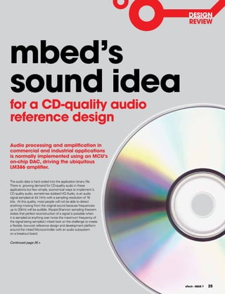 DESIgN
                                                                    REVIEW




mbed’s
sound idea
for a CD-quality audio
reference design

Audio processing and amplification in
commercial and industrial applications
is normally implemented using an MCU’s
on-chip DAC, driving the ubiquitous
LM386 amplifier.

The audio data is hard coded into the application binary file.
There is growing demand for CD-quality audio in these
applications but few simple, economical ways to implement it.
CD quality audio, sometimes dubbed HQ Audio, is an audio
signal sampled at 44.1kHz with a sampling resolution of 16
bits. At this quality, most people will not be able to detect
anything missing from the original sound because frequencies
up to 20kHz will be audible. (Nyqist-Shannon sampling theorem
states that perfect reconstruction of a signal is possible when
it is sampled at anything over twice the maximum frequency of
the signal being sampled.) mbed took on the challenge to create
a flexible, low-cost reference design and development platform
around the mbed Microcontroller with an audio subsystem
on a breakout board.

Continued page 26 >




                                                                  eTech - ISSUE 7   25
 