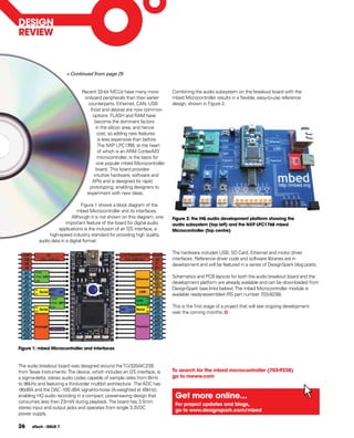 DESIgN
REVIEW



                        < Continued from page 25


                               Recent 32-bit MCUs have many more           Combining the audio subsystem on the breakout board with the
                                onboard peripherals than their earlier     mbed Microcontroller results in a flexible, easy-to-use reference
                                 counterparts. Ethernet, CAN, USB          design, shown in Figure 2.
                                  (host and device) are now common
                                   options. FLASH and RAM have
                                     become the dominant factors
                                     in the silicon area, and hence
                                      cost, so adding new features
                                      is less expensive than before.
                                      The NXP LPC1768, at the heart
                                      of which is an ARM Cortex-M3
                                      microcontroller, is the basis for
                                      one popular mbed Microcontroller
                                     board. This board provides
                                    intuitive hardware, software and
                                   APIs and is designed for rapid
                                  prototyping, enabling designers to
                                 experiment with new ideas.

                                 Figure 1 shows a block diagram of the
                              mbed Microcontroller and its interfaces.
                           Although it is not shown on this diagram, one   figure 2: the hQ audio development platform showing the
                        important feature of the board for digital audio   audio subsystem (top left) and the NXp LpC1768 mbed
                    applications is the inclusion of an I2S interface, a   Microcontroller (top centre)
               high-speed industry standard for providing high quality
          audio data in a digital format.

                                                                           The hardware includes USB, SD Card, Ethernet and motor driver
                                                                           interfaces. Reference driver code and software libraries are in
                                                                           development and will be featured in a series of DesignSpark blog posts.

                                                                           Schematics and PCB layouts for both the audio breakout board and the
                                                                           development platform are already available and can be downloaded from
                                                                           DesignSpark (see links below). The mbed Microcontroller module is
                                                                           available ready-assembled (RS part number 703-9238).

                                                                           This is the first stage of a project that will see ongoing development
                                                                           over the coming months.




figure 1: mbed Microcontroller and interfaces



The audio breakout board was designed around the TLV320AIC23B
from Texas Instruments. The device, which includes an I2S interface, is    To search for the mbed microcontroller (703-9238)
a sigma-delta, stereo audio codec capable of sample rates from 8kHz        go to rswww.com
to 96kHz and featuring a third-order multibit architecture. The ADC has
-90dBA and the DAC -100 dBA signal-to-noise (A-weighted at 48kHz),
enabling HQ audio recording in a compact, power-saving design that          get more online...
consumes less than 23mW during playback. The board has 3.5mm
                                                                            for project updates and blogs,
stereo input and output jacks and operates from single 3.3VDC
                                                                            go to www.designspark.com/mbed
power supply.

26    eTech - ISSUE 7
 