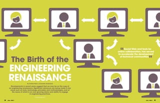“   Social Web and tools for
                                                                                 online collaboration, has served
                                                                                 to accelerate the development


             The Birth of the
                                                                                   of technical communities.
                                                                                                               ”
       ENgINEERINg
       RENAISSANCE          By Andrew Back, co-founder, Solderpad

          Developments in recent years suggest that we may be on the cusp of
        an engineering renaissance. Significant advances are being made in key
         areas such as tools, technology, principles and methodologies, and at
           the nexus of which is an ever growing desire and ability to engage
                                in engineering practices.
                                      Continued page 30 >

28   eTech - ISSUE 7                                                                                     eTech - ISSUE 7   29
 