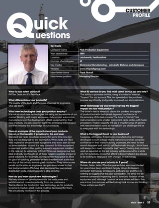 Q
                                                                                                                  CUSToMER


                         uick
                                                                                                                    pRofILE



                           uestions
                                          key facts
                                          Company name               Peak Production Equipment
                                          Year established           1984
                                          Location                   Letchworth, Hertfordshire
                                          Number of employees        42
                                          Key market                 Electronics Manufacturing – principally Defence and Aerospace
                                          Website                    www.thepeakgroup.com
                                          Interviewee name           Frank Nuttall
                                          Interviewee position       Managing Director




What is your latest product?                                         What RS service do you find most useful in your job and why?
PXI Test Desk and PXI Test Rack.                                     The ability to purchase on-line, using a number of internal
                                                                     “buyers” for our account. This has speeded up the purchase
What differentiates your products?                                   process signiﬁcantly and greatly improved our administration.
The quality of the build and the ease of access for engineers
who use them.                                                        What technology do you foresee having the biggest
                                                                     impact on your next product?
What new technologies does your product employ?                      The drive in test is always to obtain the quickest throughput
It is not so much new technologies but using our experience of our   of product but with the highest degree of conﬁdence in
market. Working with major aerospace, defence and automotive         the accuracy of the test process. The drive to “shrink” test
manufacturers on the development of test equipment for their         instrumentation onto smaller instrument cards (pcbs), with faster
new products, we get a good in-sight into emerging technologies      processors / higher capacity will see a broader range of generic
and then employ this knowledge in our products.                      test instrumentation come to market and our challenge will be
                                                                     to keep pace with this technology.
give an example of the impact one of your products
has on, or the benefits it provides to, the end user.                What is the biggest threat to your business?
Standard test racks have been around for some time now but           I suppose, ultimately, if electronics manufacturing technology
they are not designed for the test market. When racks are ﬁlled      developed to such a stage where manufacturers had complete
with expensive electronic test equipment, they soon start to heat    conﬁdence in their manufacturing processes, the need for test
up when switched on and it is very common for this equipment         would disappear and, with it, us! Realistically though, I think there
to overheat and fail. Also, getting access to equipment installed    will always be a need to provide that ”warm” feeling that products
in the rack can be extremely difﬁcult. When we designed our test     work as expected so the test industry will be around for a while
desk and rack, we thought of all these negative aspects and put in   yet. For ourselves, we cannot afford to be complacent but always
place solutions. For example, our equipment has space to allow       to be looking to keep pace with changes in technology.
for good air cooling, generated by fans installed both at the foot
and top of the racks to ensure good circulation. They have access    Where do you see your industry in 5 years?
panels on the sides so engineers can gain easy access to their       Quicker, faster, better! The changes we have seen over the last
test instrumentation. We have also developed our own power           ten years have been signiﬁcant, largely driven by leaps in
distribution units, including safety e-stop circuitry.               computer technology (processors, software etc) and there is
                                                                     nothing to suggest that the pace will slacken. The drive will be
how do you learn about new technologies?                             towards constantly improving the ﬁt, form and function of test
We keep abreast of developments via the trade press and              equipment and, although I cannot be sure where will be in ﬁve
exhibitions but, more importantly, from our customers.               years time, I am sure we will be looking back to now and thinking
Test is often at the forefront of new technology as, for products    “how archaic was that”!
to come to market, a test routine must be developed for them.
We are actively involved in this process.




                                                                                                                        eTech - ISSUE 7   33
 