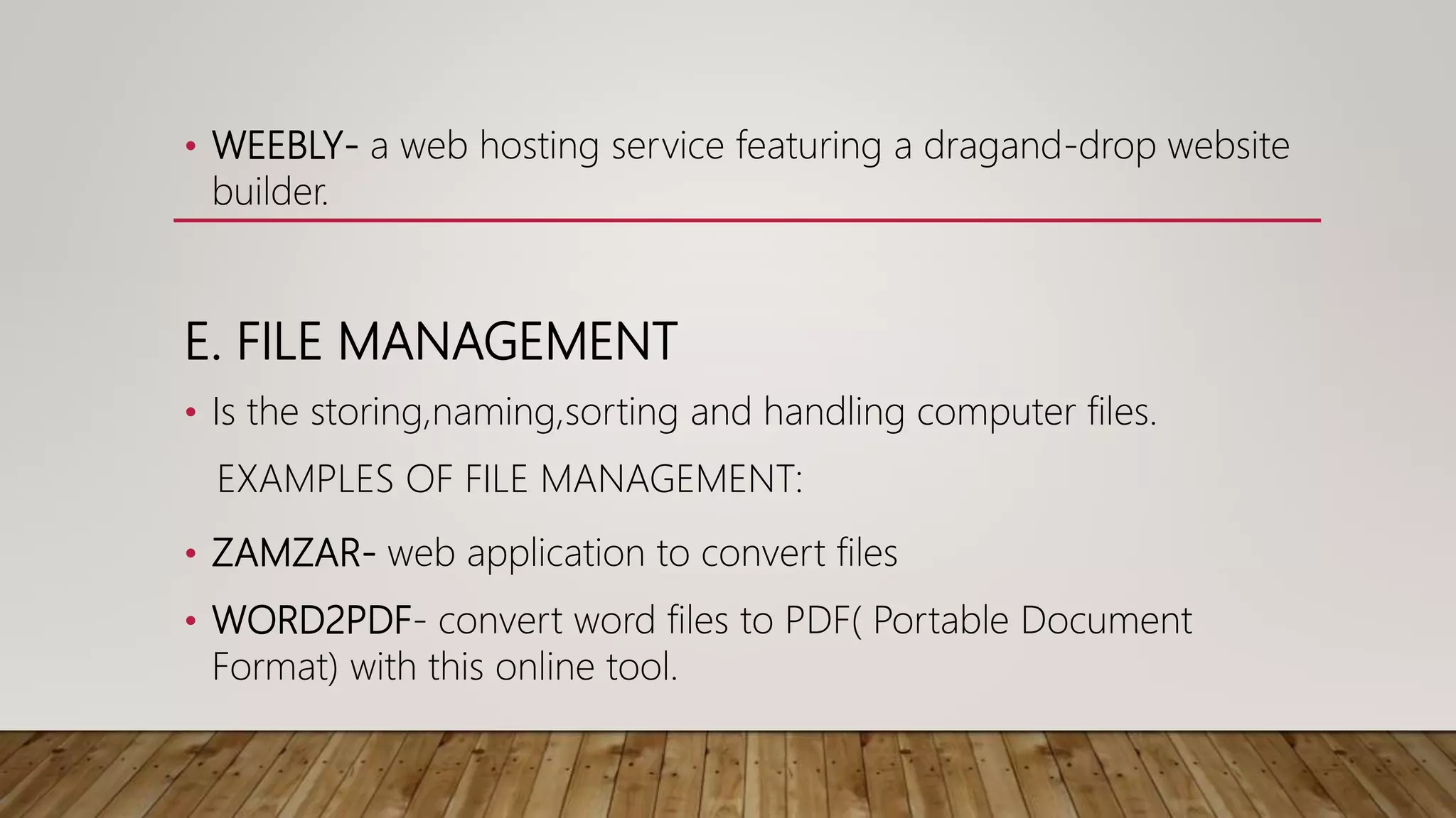 • WEEBLY- a web hosting service featuring a dragand-drop website
builder.
E. FILE MANAGEMENT
• Is the storing,naming,sorting and handling computer files.
EXAMPLES OF FILE MANAGEMENT:
• ZAMZAR- web application to convert files
• WORD2PDF- convert word files to PDF( Portable Document
Format) with this online tool.
 