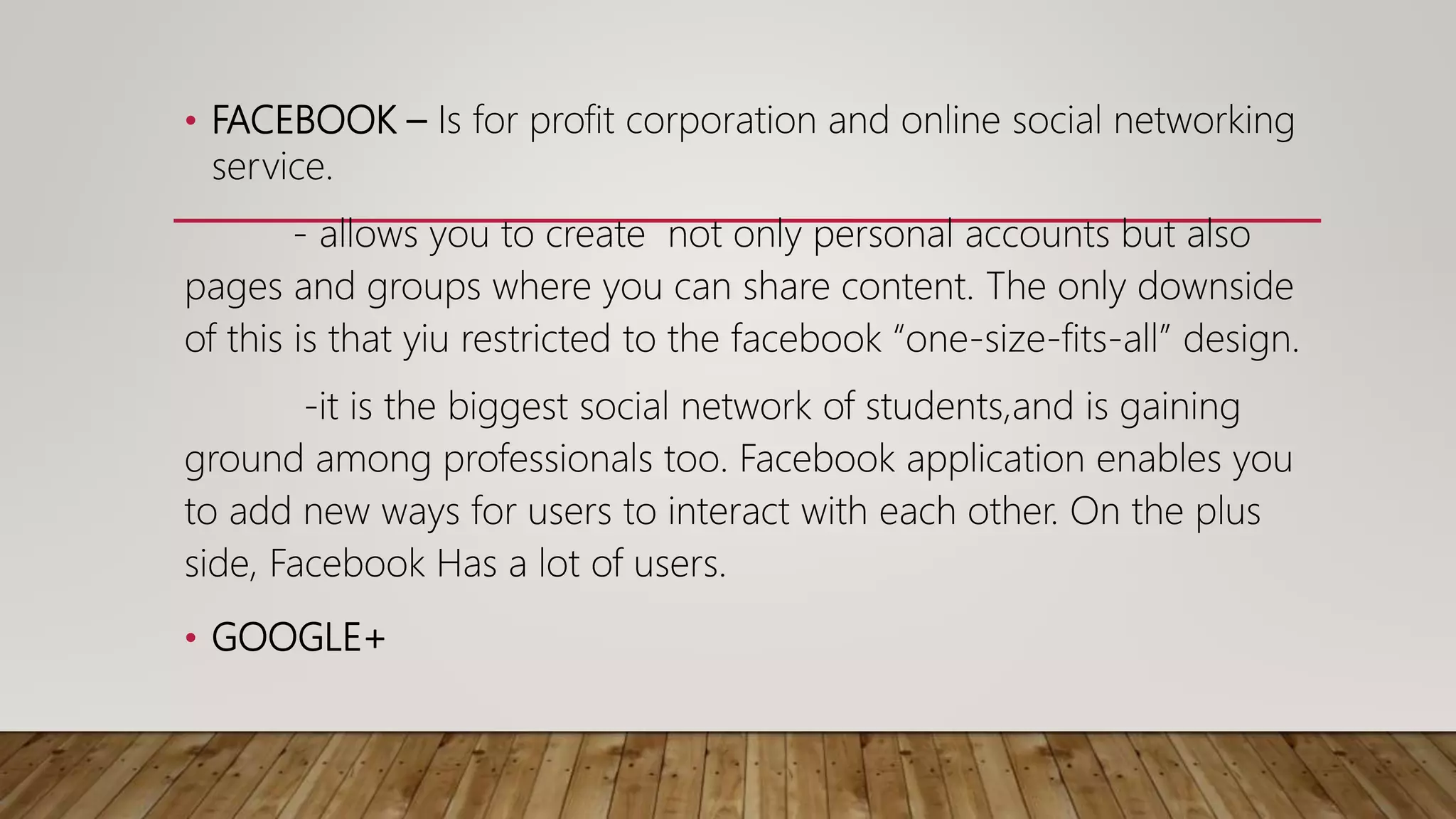 • FACEBOOK – Is for profit corporation and online social networking
service.
- allows you to create not only personal accounts but also
pages and groups where you can share content. The only downside
of this is that yiu restricted to the facebook “one-size-fits-all” design.
-it is the biggest social network of students,and is gaining
ground among professionals too. Facebook application enables you
to add new ways for users to interact with each other. On the plus
side, Facebook Has a lot of users.
• GOOGLE+
 