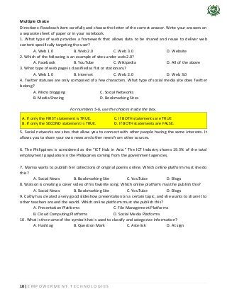 10 | E M P O W E R M E N T T E C H N O L O G I E S
Multiple Choice
Directions: Read each item carefully and choose the letter of the correct answer. Write your answers on
a separate sheet of paper or in your notebook.
1. What type of web provides a framework that allows data to be shared and reuse to deliver web
content specifically targeting the user?
A. Web 1.0 B. Web 2.0 C. Web 3.0 D. Website
2. Which of the following is an example of sites under web 2.0?
A. Facebook B. YouTube C. Wikipedia D. All of the above
3. What type of web page is classified as flat or stationary?
A. Web 1.0 B. Internet C. Web 2.0 D. Web 3.0
4. Twitter statuses are only composed of a few characters. What type of social media site does Twitter
belong?
A. Micro blogging C. Social Networks
B. Media Sharing D. Bookmarking Sites
For numbers 5-6, use the choices inside the box.
A. If only the FIRST statement is TRUE. C. If BOTH statements are TRUE
B. If only the SECOND statement is TRUE. D. If BOTH statements are FALSE.
5. Social networks are sites that allow you to connect with other people having the same interests. It
allows you to share your own news and other news from other sources.
6. The Philippines is considered as the “ICT Hub in Asia.” The ICT Industry shares 19.3% of the total
employment population in the Philippines coming from the government agencies.
7. Marisa wants to publish her collections of original poems online. Which online platform must she do
this?
A. Social News B. Bookmarking Site C. YouTube D. Blogs
8. Watson is creating a cover video of his favorite song. Which online platform must he publish this?
A. Social News B. Bookmarking Site C. YouTube D. Blogs
9. Cathy has created a very good slideshow presentation on a certain topic, and she wants to share it to
other teachers around the world. Which online platform must she publish this?
A. Presentation Platforms C. File Management Platforms
B. Cloud Computing Platforms D. Social Media Platforms
10. What is the name of the symbol that is used to classify and categorize information?
A. Hashtag B. Question Mark C. Asterisk D. At sign
 