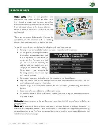13 | E M P O W E R M E N T T E C H N O L O G I E S
Online safety refers to the practices and
precautions that should be observed when using
the internet to ensure that the users as well as
their computers and personal information are safe
from crimes associated with using the internet.
Below is personal information that must be kept
confidential.
There are numerous delinquencies that can be
committed on the internet such as stalking,
identity theft, privacy violations, and harassment.
To avoid these online crimes, follow the following online safety measures:
• Never give any personal information out about yourself over the internet.
• Do not give any banking or sensitive
information unless you are sure that
it is a reputable business having a
secure service. To make sure that
you are in a secured network, the
website address should begin with
“https://’ as opposed to “http://”.
Never access your accounts by
following an email link, instead type
your URL by yourself.
• Never open messages or attachments from someone you do not know.
• Regularly review your privacy settings in your online accounts to make sure you are not
sharing important personal information.
• When using a public computer terminal, be sure to delete your browsing data before
leaving.
• Keep your software updated to avoid security holes.
• Do not download or install software or anything on your computer or cellphone that is
unknown to you.
Netiquette is a combination of the words network and etiquette. It is a set of rules for behaving
properly online.
Flame war is a series of flame posts or messages in a thread that are considered derogatory in
nature or are completely off-topic. Often these flames are posted for the sole purpose of offending
or upsetting other users. The flame becomes a flame war when other users respond to the thread
with their own flame message.
LESSON PROPER
 
