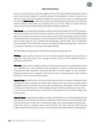 14 | E M P O W E R M E N T T E C H N O L O G I E S
Kinds of Online Threats
There is no doubt that you need to be vigilant online. As the World Wide Web evolved over the
years, many internet predators have been playing on vulnerabilities to attack computers and
retrieve sensitive data from individuals. Half the time, we aren’t even aware it is happening until
it is too late. Online threat is deemed any malicious act that attempts to gain access to a computer
network without authorization or permission from the owners. These are usually done by
computer hackers who uses the World Wide Web to facilitate cybercrime.
Web threats use multiple types of malware and fraud, all of which utilize HTTP or HTTPS protocols,
but may also employ other protocols and components, such as links in email or Instant Messaging
apps, or any malware attachments on servers that access the Web. They benefit cybercriminals by
stealing information for subsequent sale and help absorb infected PCs into botnets. Web threats
pose a broad range of risks, including financial damages, identity theft, loss of confidential
information/data, theft of network resources, damaged brand/personal reputation, and erosion
of consumer confidence in e-commerce and online banking.
The following are the top kinds of online threats that you should be aware of:
Phishing happens when an email is sent from an internet criminal disguised as an email from a
legitimate, trustworthy source. The message is meant to lure you into revealing sensitive or
confidential information.
Pharming happens when a hacker (or “pharmer”) directs an internet user to a fake website instead
of a legitimate one. These “spoofed” sites can capture a victim’s confidential information,
including usernames, passwords, and credit card data, or install malware on their computer.
Pharmers usually focus on websites in the financial sector, including banks, online payment
platforms, or other e-commerce destinations.
Internet Scam generally refers to someone using internet services or software to defraud or take
advantage of victims, typically for financial gain. Cybercriminals may contact potential victims
through personal or work email accounts, social networking sites, dating apps, or other methods
in attempts to obtain financial or other valuable personal information. Online scams may come
in various forms such as lottery scam, charity fraud scams, job offer scams, and online dating scams
to name a few.
Internet robots are also known as spiders, crawlers, and web bots. It is a software application that
is programmed to do certain tasks. Bots are automated, which means they run according to their
instructions without a human user. Some bots are useful, such as search engine bots that index
content for search or customer service bots that help users. Other bots are "bad" and are
programmed to break into user accounts, scan the web for contact information for sending spam,
 