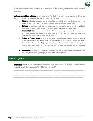 15 | E M P O W E R M E N T T E C H N O L O G I E S
or perform other malicious activities. If it's connected to the Internet, a bot will have an associated
IP address.
Malware or malicious software, is any program or file that is harmful to a computer user. Here are
the most common offenders in the rogues’ gallery of malware:
• Adware (advertising supported software) is unwanted software designed to throw
advertisements up on your screen. Example, pop-up ads and banner ads.
• Spyware is malware that secretly observes the computer user’s activities without
permission and reports it to the software’s author. Example is a keylogger.
• Virus and Worms are malwares that attach to another program and, when executed—
unintentionally by the user—replicates itself by modifying other computer programs
and infecting them with its own bits of code.
• Trojan, or Trojan horse, is one of the most dangerous malware types. It usually
represents itself as something useful in order to trick you. Once it’s on your system,
the attackers behind the Trojan gain unauthorized access to the affected computer.
From there, Trojans can be used to steal financial information or install threats like
viruses and ransomware.
• Ransomware is a form of malware that locks you out of your device and/or encrypts
your files, then forces you to pay a ransom to get them back.
Directions: Reflect on this and write your answers in your notebook. From all you have learned in
Lesson 2, why is there a need to “think before you click?”
______________________________________________________________________________
______________________________________________________________________________
______________________________________________________________________________
_____________________________________________________________________________
Let’s Try this!
 