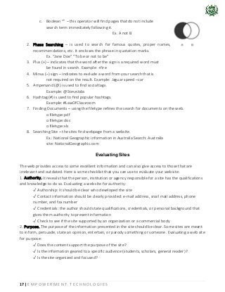 17 | E M P O W E R M E N T T E C H N O L O G I E S
c. Boolean “” – this operator will find pages that do not include
search term immediately following it.
Ex. A not B
2. Phase Searching – is used to search for famous quotes, proper names,
recommendations, etc. It encloses the phrase in quotation marks.
Ex. “Jane Doe” “To be or not to be”
3. Plus (+) – indicates that the word after the sign is a required word must
be found in search. Example: +fire
4. Minus (–) sign – indicates to exclude a word from your search that is
not required on the result. Example: Jaguar speed –car
5. Ampersand (@) is used to find social tags.
Example: @SteveJobs
6. Hashtag (#) is used to find popular hashtags.
Example: #LawOfClassroom
7. Finding Documents – using the filetype refines the search for documents on the web.
o filetype:pdf
o filetype:doc
o filetype:xls
8. Searching Site – the sites find webpage from a website.
Ex.: National Geographic information in Australia Search: Australia
site: NationalGeographic.com
Evaluating Sites
The web provides access to some excellent information and can also give access to those that are
irrelevant and outdated. Here is some checklist that you can use to evaluate your website:
1. Authority. It reveals that the person, institution or agency responsible for a site has the qualifications
and knowledge to do so. Evaluating a web site for authority:
✓ Authorship: It should be clear who developed the site
✓ Contact information should be clearly provided: e-mail address, snail mail address, phone
number, and fax number
✓ Credentials: the author should state qualifications, credentials, or personal background that
gives them authority to present information
✓ Check to see if the site supported by an organization or a commercial body
2. Purpose. The purpose of the information presented in the site should be clear. Some sites are meant
to inform, persuade, state an opinion, entertain, or parody something or someone. Evaluating a web site
for purpose:
✓ Does the content support the purpose of the site?
✓ Is the information geared to a specific audience (students, scholars, general reader)?
✓ Is the site organized and focused?
 