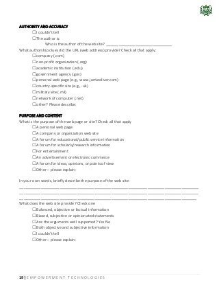 19 | E M P O W E R M E N T T E C H N O L O G I E S
AUTHORITY AND ACCURACY
☐I couldn’t tell
☐The author is:
Who is the author of the web site? _______________________________
What authorship clues did the URL (web address) provide? Check all that apply:
☐company (.com)
☐non-profit organization (.org)
☐academic institution (.edu)
☐government agency (.gov)
☐personal web page (e.g., www.jamieoliver.com)
☐country-specific site (e.g., .uk)
☐military site (.mil)
☐network of computer (.net)
☐other? Please describe:
PURPOSE AND CONTENT
What is the purpose of the web page or site? Check all that apply
☐A personal web page
☐A company or organization web site
☐A forum for educational/public service information
☐A forum for scholarly/research information
☐For entertainment
☐An advertisement or electronic commerce
☐A forum for ideas, opinions, or points of view
☐Other – please explain:
In your own words, briefly describe the purpose of the web site:
____________________________________________________________________________________
____________________________________________________________________________________
___________________________________________________________________________________
What does the web site provide? Check one
☐Balanced, objective or factual information
☐Biased, subjective or opinionated statements
☐Are the arguments well supported? Yes No
☐Both objective and subjective information
☐I couldn’t tell
☐Other – please explain:
 