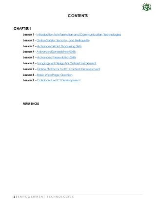 2 | E M P O W E R M E N T T E C H N O L O G I E S
CONTENTS
CHAPTER I
Lesson 1 - Introduction to Information and Communication Technologies
Lesson 2 - Online Safety, Security, and Netiquette
Lesson 3 – Advanced Word Processing Skills
Lesson 4 - Advanced Spreadsheet Skills
Lesson 5 – Advanced Presentation Skills
Lesson 6 – Imaging and Design for Online Environment
Lesson 7 – Online Platforms for ICT Content Development
Lesson 8 – Basic Web Page Creation
Lesson 9 – Collaborative ICT Development
REFERENCES
 