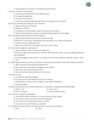 21 | E M P O W E R M E N T T E C H N O L O G I E S
D. Discourage your friend from sending pictures like that.
7. What is a flame in cyberspace?
A. A person who follows the rules of Netiquette.
B. An expert programmer.
C. An online chain letter.
D. A post or email message that expresses a strong opinion or criticism.
8. What is considered shouting over the Internet?
A. Screaming at your computer.
B. Writing in all CAPS.
C. Putting a lot of exclamation marks at the end of a sentence.
D. Not answering a friend request on Facebook.Empowerment Technology
9. To avoid being cyber-bullied you should always...
A. Give out personal information to anyone who asks.
B. Strike first - post mean things about other people on your Wall on Facebook.
C. Observe proper netiquette rules.
D. Ignore any requests from people to be your friend online.
10. How are you judged in cyberspace?
A. No one can see you, so no one can judge you.
B. You are judged by what you do on the Internet and how it looks – by your spelling, grammar,
and netiquette.
C. You are judged by your intent - if you didn't mean to hurt someone's feelings, then it's okay.
D. You
11. What happens when a phrase or sentence is placed inside quotation marks when doing research?
A. Will only return items that have both terms.
B. Will search for words that are together and in order.
C. Will return items that exclude a term.
D. Will return items that have either of the terms.
2. What is a URL?
A. A computer software program
B. An acronym for Unlimited Resources for Learning
C. The address of a document or "page" on the World Wide Web
D. A search engine
3. What are the three main search expressions, or operators, recognized by Boolean logic?
A. and, or, not C. and, or, but
B. from, to, whom D. search, keyword, text
4. How do you evaluate a web page?
A. You confirm that the author or site an authority on the subject.
B. You check to see if the author has been objective.
C. You check to see if the information is current.
D. You do as many of the above as possible.
5. An article that only presents one point of view or omits facts is biased.
A. True B. False
 
