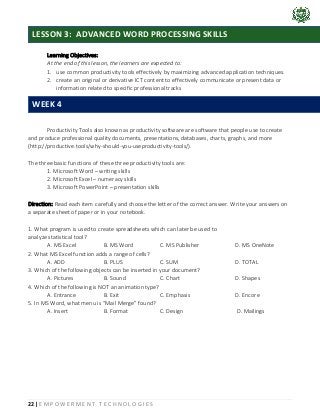 22 | E M P O W E R M E N T T E C H N O L O G I E S
Learning Objectives:
At the end of this lesson, the learners are expected to:
1. use common productivity tools effectively by maximizing advanced application techniques.
2. create an original or derivative ICT content to effectively communicate or present data or
information related to specific professional tracks
Productivity Tools also known as productivity software are software that people use to create
and produce professional quality documents, presentations, databases, charts, graphs, and more
(http://productive.tools/why-should-you-useproductivity-tools/).
The three basic functions of these three productivity tools are:
1. Microsoft Word – writing skills
2. Microsoft Excel – numeracy skills
3. Microsoft PowerPoint – presentation skills
Direction: Read each item carefully and choose the letter of the correct answer. Write your answers on
a separate sheet of paper or in your notebook.
1. What program is used to create spreadsheets which can later be used to
analyze statistical tool?
A. MS Excel B. MS Word C. MS Publisher D. MS OneNote
2. What MS Excel function adds a range of cells?
A. ADD B. PLUS C. SUM D. TOTAL
3. Which of the following objects can be inserted in your document?
A. Pictures B. Sound C. Chart D. Shapes
4. Which of the following is NOT an animation type?
A. Entrance B. Exit C. Emphasis D. Encore
5. In MS Word, what menu is “Mail Merge” found?
A. Insert B. Format C. Design D. Mailings
LESSON 3: ADVANCED WORD PROCESSING SKILLS
WEEK 4
 