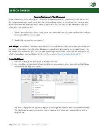 23 | E M P O W E R M E N T T E C H N O L O G I E S
Advance Techniques in Word Processor
In the professional world, sending out information to convey important information is vital. Because of
ICT, things are now sent much faster than the traditional newsletters or postal mail. You can now send
much faster than the traditional newsletters or postal mail. You can now use the Internet to send out
information you need to share.
1. What if we could still do things much faster – an automated way of creating and sending uniform
letters with different recipients?
2. Would that not be more convenient?
Mail Merge is a useful tool that allows you to produce multiple letters, labels, envelopes, name tags, and
more using information stored in a list, database, or spreadsheet. When performing a Mail Merge, you
will need a Word document (you can start with an existing one or create a new one) and a recipient list,
which is typically an Excel workbook. See the link for tutorials: https://youtu.be/do9ujnZLIC4
To use Mail Merge:
1. Open an existing Word document, or create a new one.
2. From the Mailings tab, click the Start Mail Merge command and select Step-by-Step Mail Merge
Wizard from the drop-down menu.
The Mail Merge pane will appear and guide you through the six main steps to complete a merge.
The following example demonstrates how to create a form letter and merge the letter with a
recipient list.
LESSON PROPER
 