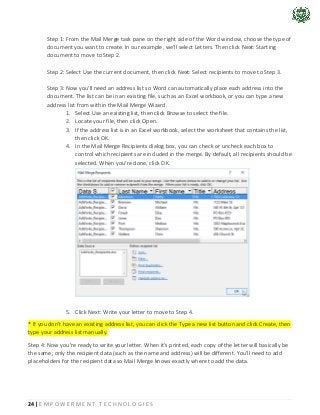 24 | E M P O W E R M E N T T E C H N O L O G I E S
Step 1: From the Mail Merge task pane on the right side of the Word window, choose the type of
document you want to create. In our example, we'll select Letters. Then click Next: Starting
document to move to Step 2.
Step 2: Select Use the current document, then click Next: Select recipients to move to Step 3.
Step 3: Now you'll need an address list so Word can automatically place each address into the
document. The list can be in an existing file, such as an Excel workbook, or you can type a new
address list from within the Mail Merge Wizard.
1. Select Use an existing list, then click Browse to select the file.
2. Locate your file, then click Open.
3. If the address list is in an Excel workbook, select the worksheet that contains the list,
then click OK.
4. In the Mail Merge Recipients dialog box, you can check or uncheck each box to
control which recipients are included in the merge. By default, all recipients should be
selected. When you're done, click OK.
5. Click Next: Write your letter to move to Step 4.
* If you don't have an existing address list, you can click the Type a new list button and click Create, then
type your address list manually.
Step 4: Now you're ready to write your letter. When it's printed, each copy of the letter will basically be
the same; only the recipient data (such as the name and address) will be different. You'll need to add
placeholders for the recipient data so Mail Merge knows exactly where to add the data.
 
