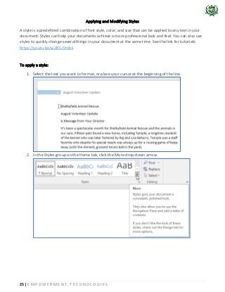 25 | E M P O W E R M E N T T E C H N O L O G I E S
Applying and Modifying Styles
A style is a predefined combination of font style, color, and size that can be applied to any text in your
document. Styles can help your documents achieve a more professional look and feel. You can also use
styles to quickly change several things in your document at the same time. See the link for tutorials:
https://youtu.be/w2lES-5Ynbk
To apply a style:
1. Select the text you want to format, or place your cursor at the beginning of the line.
2. In the Styles group on the Home tab, click the More drop-down arrow.
 