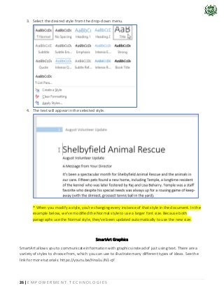 26 | E M P O W E R M E N T T E C H N O L O G I E S
3. Select the desired style from the drop-down menu.
4. The text will appear in the selected style.
* When you modify a style, you're changing every instance of that style in the document. In the
example below, we've modified the Normal style to use a larger font size. Because both
paragraphs use the Normal style, they've been updated automatically to use the new size.
SmartArt Graphics
SmartArt allows you to communicate information with graphics instead of just using text. There are a
variety of styles to choose from, which you can use to illustrate many different types of ideas. See the
link for more tutorials: https://youtu.be/Hna1uJN1-qY
 