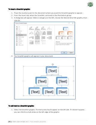 27 | E M P O W E R M E N T T E C H N O L O G I E S
To insert a SmartArt graphic:
1. Place the insertion point in the document where you want the SmartArt graphic to appear.
2. From the Insert tab, select the SmartArt command in the Illustrations group.
3. A dialog box will appear. Select a category on the left, choose the desired SmartArt graphic, then
click OK.
4. The SmartArt graphic will appear in your document.
To add text to a SmartArt graphic:
1. Select the SmartArt graphic. The text pane should appear on the left side. If it doesn't appear,
you can click the small arrow on the left edge of the graphic.
 