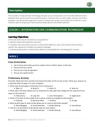 3 | E M P O W E R M E N T T E C H N O L O G I E S
This module in Empowerment Technology will give you an introduction to ICT and the different online
platforms that may be used for its specific purpose. It will also tack on online safety, security, and online
etiquette. You will be able to get tips on how to maximize the power of the Internet to assist you in your
research work by using search tools and evaluating relevant and reliable websites.
Learning Objectives:
At the end of this lesson, the learners are expected to:
1. Identify varied online platforms and sites.
2. Compare and contrast the nuances of varied online platforms, sites, and content to best achieve
specific class objectives or address situational challenges.
3. Evaluate existing online creation tools, platforms and applications in developing ICT content.
Class Orientation
• Get to know each other, give the students time to talk for about 2-3minutes
• Discuss the new normal
• Discuss your rules & regulation
• Discuss your grade matrix
Preliminary Activity
Direction: Read each item carefully and choose the letter of the correct answer. Write your answers on
a separate sheet of paper or in your notebook.
1. What type of web page is classified as flat or stationary?
A. Web 1.0 B. Web 2.0 C. Web 3.0 D. Web 4.0
2. What web 2.0 feature allows users to subscribe to a data plan that charges for the amount of time
spent on the internet?
A. Folksonomy B. Long Tail C. User Participation D. Application
3. What is the name of the symbol that is used to classify and categorize information?
A. Hashtag B. Question Mark C. Asterisk D. At sign
4. What specific type of social media allows you to connect with other people?
A. Microblogging B. Social Networks C. Media Sharing D. Social News
5. Twitter is an example of what specific type of social media?
A. Microblogging B. Social Networks C. Media Sharing D. Social News
LESSON 1: INFORMATION AND COMMUNICATION TECHNOLOGY
Description:
WEEK 1
 