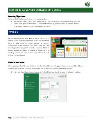 31 | E M P O W E R M E N T T E C H N O L O G I E S
Learning Objectives:
At the end of this lesson, the learners are expected to:
1. use common productivity tools effectively by maximizing advanced application techniques.
2. create an original or derivative ICT content to effectively communicate or present data or
information related to specific professional tracks
Excel is a spreadsheet program that allows you to store,
organize, and analyze information. While you may think
Excel is only used by certain people to process
complicated data, anyone can learn how to take
advantage of the program's powerful features. Whether
you're keeping a budget, organizing a training log, or
creating an invoice, Excel makes it easy to work with
different types of data.
The Excel Start Screen
When you open Excel for the first time, the Excel Start Screen will appear. From here, you'll be able to
create a new workbook, choose a template, and access your recently edited workbooks.
➢ From the Excel Start Screen, locate and select Blank workbook to access the Excel interface.
LESSON 4: ADVANCED SPREADSHEETS SKILLS
WEEK 5
 