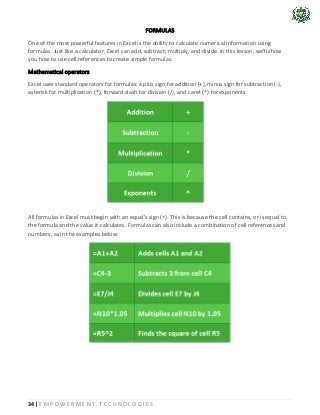 34 | E M P O W E R M E N T T E C H N O L O G I E S
FORMULAS
One of the most powerful features in Excel is the ability to calculate numerical information using
formulas. Just like a calculator, Excel can add, subtract, multiply, and divide. In this lesson, we'll show
you how to use cell references to create simple formulas.
Mathematical operators
Excel uses standard operators for formulas: a plus sign for addition (+), minus sign for subtraction (-),
asterisk for multiplication (*), forward slash for division (/), and caret (^) for exponents.
All formulas in Excel must begin with an equal’s sign (=). This is because the cell contains, or is equal to,
the formula and the value it calculates. Formulas can also include a combination of cell references and
numbers, as in the examples below:
 