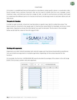 35 | E M P O W E R M E N T T E C H N O L O G I E S
FUNCTIONS
A function is a predefined formula that performs calculations using specific values in a particular order.
Excel includes many common functions that can be used to quickly find the sum, average, count,
maximum value, and minimum value for a range of cells. In order to use functions correctly, you'll need
to understand the different parts of a function and how to create arguments to calculate values and cell
references.
The parts of a function
In order to work correctly, a function must be written a specific way, which is called the syntax. The
basic syntax for a function is the equals sign (=), the function name (SUM, for example), and one or more
arguments. Arguments contain the information you want to calculate. The function in the example
below would add the values of the cell range A1:A20.
Working with arguments
Arguments can refer to both individual cells and cell ranges and must be enclosed within parentheses.
You can include one argument or multiple arguments, depending on the syntax required for the
function.
For example, the function =AVERAGE(B1:B9) would calculate the average of the values in the cell range
B1:B9. This function contains only one argument.
 