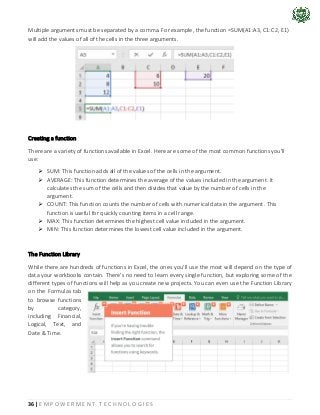 36 | E M P O W E R M E N T T E C H N O L O G I E S
Multiple arguments must be separated by a comma. For example, the function =SUM(A1:A3, C1:C2, E1)
will add the values of all of the cells in the three arguments.
Creating a function
There are a variety of functions available in Excel. Here are some of the most common functions you'll
use:
➢ SUM: This function adds all of the values of the cells in the argument.
➢ AVERAGE: This function determines the average of the values included in the argument. It
calculates the sum of the cells and then divides that value by the number of cells in the
argument.
➢ COUNT: This function counts the number of cells with numerical data in the argument. This
function is useful for quickly counting items in a cell range.
➢ MAX: This function determines the highest cell value included in the argument.
➢ MIN: This function determines the lowest cell value included in the argument.
The Function Library
While there are hundreds of functions in Excel, the ones you'll use the most will depend on the type of
data your workbooks contain. There's no need to learn every single function, but exploring some of the
different types of functions will help as you create new projects. You can even use the Function Library
on the Formulas tab
to browse functions
by category,
including Financial,
Logical, Text, and
Date & Time.
 