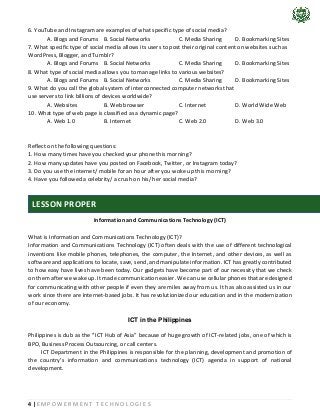 4 | E M P O W E R M E N T T E C H N O L O G I E S
6. YouTube and Instagram are examples of what specific type of social media?
A. Blogs and Forums B. Social Networks C. Media Sharing D. Bookmarking Sites
7. What specific type of social media allows its users to post their original content on websites such as
WordPress, Blogger, and Tumblr?
A. Blogs and Forums B. Social Networks C. Media Sharing D. Bookmarking Sites
8. What type of social media allows you to manage links to various websites?
A. Blogs and Forums B. Social Networks C. Media Sharing D. Bookmarking Sites
9. What do you call the global system of interconnected computer networks that
use servers to link billions of devices worldwide?
A. Websites B. Web browser C. Internet D. World Wide Web
10. What type of web page is classified as a dynamic page?
A. Web 1.0 B. Internet C. Web 2.0 D. Web 3.0
Reflect on the following questions:
1. How many times have you checked your phone this morning?
2. How many updates have you posted on Facebook, Twitter, or Instagram today?
3. Do you use the internet/ mobile for an hour after you woke up this morning?
4. Have you followed a celebrity/ a crush on his/ her social media?
Information and Communications Technology (ICT)
What is Information and Communications Technology (ICT)?
Information and Communications Technology (ICT) often deals with the use of different technological
inventions like mobile phones, telephones, the computer, the Internet, and other devices, as well as
software and applications to locate, save, send, and manipulate information. ICT has greatly contributed
to how easy have lives have been today. Our gadgets have become part of our necessity that we check
on them after we wake up. It made communication easier. We can use cellular phones that are designed
for communicating with other people if even they are miles away from us. It has also assisted us in our
work since there are Internet-based jobs. It has revolutionized our education and in the modernization
of our economy.
ICT in the Philippines
Philippines is dub as the ‘’ICT Hub of Asia” because of huge growth of ICT-related jobs, one of which is
BPO, Business Process Outsourcing, or call centers.
ICT Department in the Philippines is responsible for the planning, development and promotion of
the country’s information and communications technology (ICT) agenda in support of national
development.
LESSON PROPER
 