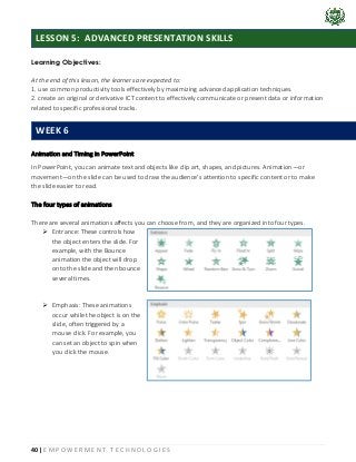 40 | E M P O W E R M E N T T E C H N O L O G I E S
Learning Objectives:
At the end of this lesson, the learners are expected to:
1. use common productivity tools effectively by maximizing advanced application techniques.
2. create an original or derivative ICT content to effectively communicate or present data or information
related to specific professional tracks.
Animation and Timing in PowerPoint
In PowerPoint, you can animate text and objects like clip art, shapes, and pictures. Animation—or
movement—on the slide can be used to draw the audience's attention to specific content or to make
the slide easier to read.
The four types of animations
There are several animations affects you can choose from, and they are organized into four types.
➢ Entrance: These controls how
the object enters the slide. For
example, with the Bounce
animation the object will drop
onto the slide and then bounce
several times.
➢ Emphasis: These animations
occur while the object is on the
slide, often triggered by a
mouse click. For example, you
can set an object to spin when
you click the mouse.
LESSON 5: ADVANCED PRESENTATION SKILLS
WEEK 6
 