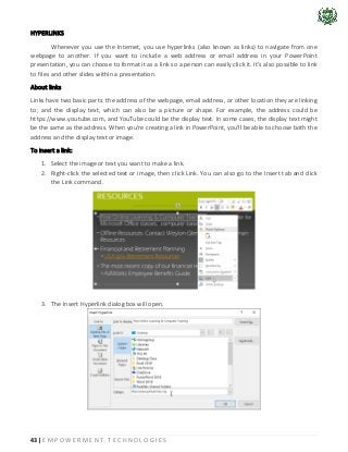 43 | E M P O W E R M E N T T E C H N O L O G I E S
HYPERLINKS
Whenever you use the Internet, you use hyperlinks (also known as links) to navigate from one
webpage to another. If you want to include a web address or email address in your PowerPoint
presentation, you can choose to format it as a link so a person can easily click it. It's also possible to link
to files and other slides within a presentation.
About links
Links have two basic parts: the address of the webpage, email address, or other location they are linking
to; and the display text, which can also be a picture or shape. For example, the address could be
https://www.youtube.com, and YouTube could be the display text. In some cases, the display text might
be the same as the address. When you're creating a link in PowerPoint, you'll be able to choose both the
address and the display text or image.
To insert a link:
1. Select the image or text you want to make a link.
2. Right-click the selected text or image, then click Link. You can also go to the Insert tab and click
the Link command.
3. The Insert Hyperlink dialog box will open.
 