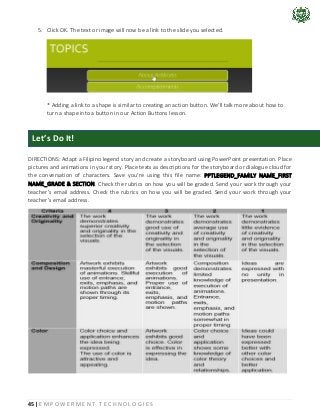 45 | E M P O W E R M E N T T E C H N O L O G I E S
5. Click OK. The text or image will now be a link to the slide you selected.
* Adding a link to a shape is similar to creating an action button. We'll talk more about how to
turn a shape into a button in our Action Buttons lesson.
DIRECTIONS: Adapt a Filipino legend story and create a storyboard using PowerPoint presentation. Place
pictures and animations in your story. Place texts as descriptions for the storyboard or dialogue cloud for
the conversation of characters. Save you’re using this file name: PPTLEGEND_FAMILY NAME_FIRST
NAME_GRADE & SECTION. Check the rubrics on how you will be graded. Send your work through your
teacher’s email address. Check the rubrics on how you will be graded. Send your work through your
teacher’s email address.
Let’s Do It!
 