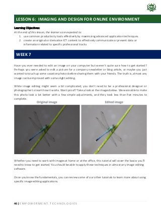 46 | E M P O W E R M E N T T E C H N O L O G I E S
Learning Objectives:
At the end of this lesson, the learners are expected to:
1. use common productivity tools effectively by maximizing advanced application techniques.
2. create an original or derivative ICT content to effectively communicate or present data or
information related to specific professional tracks
Have you ever needed to edit an image on your computer but weren't quite sure how to get started?
Perhaps you were asked to edit a picture for a company newsletter or blog article, or maybe you just
wanted to touch up some vacation photos before sharing them with your friends. The truth is, almost any
image can be improved with some slight editing.
While image editing might seem a bit complicated, you don't need to be a professional designer or
photographer to learn how it works. Want proof? Take a look at the images below. We were able to make
this photo look a lot better with a few simple adjustments, and they took less than five minutes to
complete.
Whether you need to work with images at home or at the office, this tutorial will cover the basics you'll
need to know to get started. You should be able to apply these techniques in almost any image editing
software.
Once you know the fundamentals, you can review some of our other tutorials to learn more about using
specific image editing applications.
LESSON 6: IMAGING AND DESIGN FOR ONLINE ENVIRONMENT
WEEK 7
 