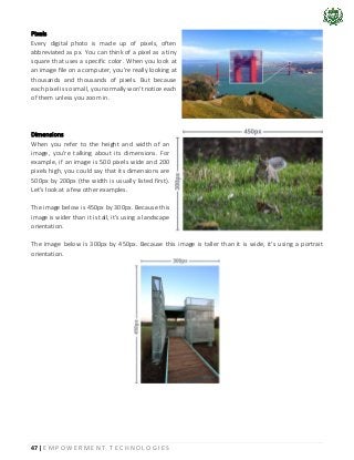 47 | E M P O W E R M E N T T E C H N O L O G I E S
Pixels
Every digital photo is made up of pixels, often
abbreviated as px. You can think of a pixel as a tiny
square that uses a specific color. When you look at
an image file on a computer, you're really looking at
thousands and thousands of pixels. But because
each pixel is so small, you normally won't notice each
of them unless you zoom in.
Dimensions
When you refer to the height and width of an
image, you're talking about its dimensions. For
example, if an image is 500 pixels wide and 200
pixels high, you could say that its dimensions are
500px by 200px (the width is usually listed first).
Let's look at a few other examples.
The image below is 450px by 300px. Because this
image is wider than it is tall, it's using a landscape
orientation.
The image below is 300px by 450px. Because this image is taller than it is wide, it's using a portrait
orientation.
 